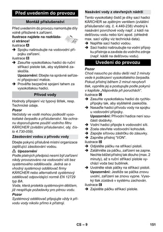 – 9 
Před uvedením do provozu namontujte díly 
volně přiložené k zařízení. 
Ilustrace najdete na rozkláda-cí 
stránce! 
ilustrace 
 Spojku našroubujte na vodovodní pří-pojku 
zařízení. 
ilustrace 
 Zasuňte vysokotlakou hadici do ruční 
stříkací pistole tak, aby slyšitelně za-skočila. 
Upozornění: Dbejte na správné seříze-ní 
připojovací matice. 
 Prověřte bezpečné spojení tahem za 
vysokotlakou hadici. 
Hodnoty připojení viz typový štítek, resp. 
Technické údaje. 
Pozor 
Nečistoty ve vodě mohou poškodit vyso-kotlaké 
čerpadlo a příslušenství. Na ochra-nu 
doporučujeme použití vodního filtru 
KÄRCHER (zvláštní příslušenství, obj. čís-lo 
4.730-059). 
Dbejte pokynů příslušné místní organizace 
zajišťující zásobování vodou. 
 Upozornění 
Podle platných předpisů nesmí být zařízení 
nikdy provozováno na vodovodní síti bez 
systémového oddělovače. Jedná se o 
vhodný systémový oddělovač firmy 
KÄRCHER nebo alternativně systémový 
oddělovač odpovídající normě EN 12729 
typ BA. 
Voda, která protekla systémovým děličem, 
již nesplňuje požadavky pro pitnou vodu. 
Pozor 
Systémový oddělovač připojujte vždy k pří-vodu 
vody nikoliv přímo k přístroji. 
Tento vysokotlaký čistič je díky sací hadici 
KÄRCHER se zpětným ventilem (zvláštní 
příslušenství obj. č. 4.440-238) vhodný k 
nasávání povrchové vody např. z kádí na 
dešťovou vodu nebo tůní apod. (ohledně 
max. sací výšky viz technická data). 
 Naplňte sací hadici vodou. 
 Sací hadici našroubujte na vodní přípoj-ku 
přístroje a zavěste do vodního zdroje 
(např. kádě na dešťovou vodu). 
Pozor 
Chod nasucho po dobu delší než 2 minuty 
vede k poškození vysokotlakého čerpadla. 
Pokud přístroj během 2 minut nevytvoří 
tlak, vypněte jej a postupujte podle pokynů 
v kapitole „Nápověda při poruchách“. 
ilustrace 
 Zasuňte vysokotlakou hadici do rychlo-přípojky 
tak, aby slyšitelně zaskočila. 
 Nasaďte hadici přívodu vody na spojku 
u vodovodní přípojky. 
Upozornění: Přívodní hadice není sou-částí 
dodávky. 
 Vodní hadici připojte k vodovodní síti. 
 Zcela otevřete vodovodní kohoutek. 
 Zapojte síťovou zástrčku do zásuvky. 
 Zapněte přístroj I/ON. 
ilustrace 
 Odjistěte páčku na stříkací pistoli. 
 Zatáhněte za páčku, zařízení se zapne. 
Nechte běžet přístroj tak dlouho (max. 2 
minuty), až s ruční stříkací pistole vy-chází 
voda bez bublinek. 
 Uvolněte stisk páčky na stříkací pistoli. 
Upozornění: Jestliže se páčka znovu 
uvolní, zařízení se znovu vypne. Vyso-ký 
tlak zůstává v systému zachován. 
ilustrace 
 Zajistěte páčku stříkací pistole. 
Před uvedením do provozu 
Montáž příslušenství 
Přívod vody 
Zásobování vodou z přívodu vody 
Nasávání vody z otevřených nádrží 
Uvedení do provozu 
CS 151 
 