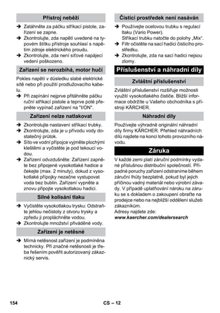 – 12 
 Zatáhněte za páčku stříkací pistole, za-řízení 
se zapne. 
 Zkontrolujte, zda napětí uvedené na ty-povém 
štítku přístroje souhlasí s napě-tím 
zdroje elektrického proudu. 
 Zkontrolujte, zda není síťové napájecí 
vedení poškozeno. 
Pokles napětí v důsledku slabé elektrické 
sítě nebo při použití prodlužovacího kabe-lu. 
 Při zapínání nejprve přitáhněte páčku 
ruční stříkací pistole a teprve poté pře-pněte 
vypínač zařízení na I/ON. 
 Zkontrolujte nastavení stříkací trubky. 
 Zkontrolujte, zda je u přívodu vody do-statečný 
průtok. 
 Síto ve vodní přípojce vyjměte plochými 
kleštěmi a vyčistěte je pod tekoucí vo-dou. 
 Zařízení odvzdušněte: Zařízení zapně-te 
bez připojené vysokotlaké hadice a 
čekejte (max. 2 minuty), dokud z vyso-kotlaké 
přípojky nezačne vystupovat 
voda bez bublin. Zařízení vypněte a 
znovu připojte vysokotlakou hadici. 
 Vyčistěte vysokotlakou trysku: Odstraň-te 
jehlou nečistoty z otvoru trysky a 
zpředu ji propláchněte vodou. 
 Zkontrolujte množství přiváděné vody. 
 Mírná netěsnost zařízení je podmíněna 
technicky. Při značné netěsnosti je tře-ba 
řešením pověřit autorizovaný zákaz-nický 
servis. 
 Používejte ocelovou trubku s regulací 
tlaku (Vario Power). 
Stříkací trubku natočte do polohy „Mix“. 
 Filtr očistěte na sací hadici čisticího pro-středku. 
 Zkontrolujte, zda na sací hadici nejsou 
zlomy. 
Zvláštní příslušenství rozšiřuje možnosti 
využití vysokotlakého čističe. Bližší infor-mace 
obdržíte u Vašeho obchodníka s pří-stroji 
KÄRCHER. 
Používejte výhradně originální náhradní 
díly firmy KÄRCHER. Přehled náhradních 
dílů najdete na konci tohoto provozního ná-vodu. 
V každé zemi platí záruční podmínky vyda-né 
příslušnou distribuční společností. Pří-padné 
poruchy zařízení odstraníme během 
záruční lhůty bezplatně, pokud byl jejich 
příčinou vadný materiál nebo výrobní záva-dy. 
V případě uplatňování nároku na záru-ku 
se s dokladem o zakoupení obraťte na 
prodejce nebo na nejbližší oddělení služeb 
zákazníkům. 
Adresy najdete zde: 
www.kaercher.com/dealersearch 
Přístroj neběží 
Zařízení se nerozbíhá, motor hučí 
Zařízení nelze natlakovat 
Silné kolísání tlaku 
Zařízení je netěsné 
Čisticí prostředek není nasáván 
Příslušenství a náhradní díly 
Zvláštní příslušenství 
Náhradní díly 
Záruka 
154 CS 
 