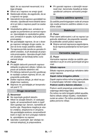 – 7 
bljati, ter so razumeli nevarnosti, ki iz 
tega izhajajo. 
 Otroci se z napravo ne smejo igrati. 
 Nadzorujte otroke, da zagotovite, da se 
z napravo ne igrajo. 
 Uporabnik mora napravo uporabljati na-mensko. 
Upoštevati mora lokalne dano-sti 
in pri delu z napravo paziti na osebe 
v okolici. 
 Visokotlačne gibke cevi, armature in 
spojke so pomembne za varnost napra-ve. 
Uporabljajte le visokotlačne gibke 
cevi, armature in spojke, ki jih priporoča 
proizvajalec. 
 Ne uporabljajte naprave, če se v dose-gu 
naprave nahajajo druge osebe, ra-zen 
če le-te nosijo zaščitno obleko. 
 Ta naprava je bila razvita za uporabo či-stilnih 
sredstev, ki jih dostavlja ali pripo-roča 
proizvajalec. Uporaba drugih čistil-nih 
sredstev ali kemikalij lahko ovira 
varnost stroja. 
 Pozor 
 Pri daljših delovnih premorih napravo 
izklopite na glavnem stikalu / stikalu na-prave 
ali izvlecite električni vtič. 
 Pri čiščenju lakiranih površin upoštevaj-te 
razdaljo curkam najmanj 30 cm, da 
preprečite poškodbe 
 Dokler naprava deluje, je nikoli ne pu-ščajte 
brez nadzora. 
 Naprave ne uporabljajte pri temperatu-rah 
pod 0 °C. 
 Nevarnost 
 Ne razpršujte gorljivih tekočin. 
 Nikoli ne sesajte tekočin, ki vsebujejo 
topila, ali nerazredčenih kislin in topil! 
Sem spadajo npr. bencin, razredčila ali 
kurilno olje. Razpršena meglica je viso-ko 
vnetljiva, eksplozivna in strupena. 
Ne uporabljajte acetona, nerazredčenih 
kislin in topil, ker le-ti uničujejo materia-le, 
uporabljene na napravi. 
 Uporaba v področjih, kjer obstaja ne-varnost 
eksplozij, je prepovedana. 
 Pri uporabi naprave v območjih nevar-nosti 
(npr. bencinske črpalke) je treba 
upoštevati ustrezne varnostne predpi-se. 
Za zaščito pred brizganjem vode ali umaza-nije 
nosite primerno zaščitno obleko in za-ščitne 
očale. 
 Pozor 
Pred vsemi aktivnostmi z ali na napravi za-gotovite 
stabilnost, da preprečite nesreče 
ali poškodbe zaradi padca naprave. 
 Stojna varnost naprave je zagotovljena, 
ko je naprava postavljena na ravni povr-šini. 
 Pozor 
Varnostne naprave služijo za zaščito upo-rabnika 
in se jih ne sme spreminjati ali igno-rirati. 
Stikalo naprave preprečuje nehoteno delo-vanje 
naprave. 
Zapah zapira ročico ročne brizgalne pištole 
in preprečujejo nehoten vklop naprave. 
Prelivni ventil preprečuje prekoračitev do-voljenega 
delovnega tlaka. 
Če ročico na ročni brizgalni pištoli spustite, 
tlačno stikalo izklopi črpalko, visokotlačni 
curek se ustavi. Če ročico povlečete, se čr-palka 
ponovno vklopi. 
Druge nevarnosti 
Osebna zaščitna oprema 
Stabilnost 
Varnostne naprave 
Stikalo naprave 
Zapah ročne brizgalne pištole 
Prelivni ventil s tlačnim stikalom 
158 SL 
 