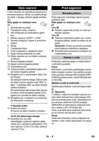 Opis naprave Pred zagonom 
Oskrba z vodo iz vodovoda 
– 8 
V tem navodilu za uporabo je opisana ma-ksimalna 
oprema. Glede na model prihaja 
do razlik v obsegu dobave (glejte embala-žo). 
Slike glejte na razklopni stra-ni! 
1 Shranjevalo za pribor 
2 Transportni ročaj, izvlečna 
3 Hitri priključek za visokotlačno gibko 
cev 
4 Stikalo naprave „0/OFF“ / „I/ON“ 
5 Omrežni priključni vodnik z omrežnim 
vtičem 
6 Ročaj 
7 Transportno kolo 
8 Vodni priključek z vgrajenim sitom 
9 Spojni del za priključek za vodo 
10 Gibka sesalna cev za čistilno sredstvo 
(s filtrom) 
11 Ročna brizgalna pištola 
12 Zapah ročne brizgalne pištole 
13 Visokotlačna cev 
14 Tipka za ločitev visokotlačne gibke cevi 
od ročne brizgalne pištole 
15 Brizgalna cev z reguliranjem tlaka (Va-rio 
Power) 
Za običajne čistilne naloge. Delovni tlak 
se lahko zvezno regulira med Min in 
Max. V položaju „Mix“ se lahko dodaja 
čistilno sredstvo. 
Za nastavljanje delovnega tlaka spusti-te 
ročico ročne brizgalne pištole in bri-zgalno 
cev zavrtite na želeni položaj. 
16 Brizgalna cev s strgalom za umazanijo 
Za trdovratno umazanijo 
———————————————–––– 
Opcijski pribor 
17 Krtača za pranje 
Primerno za delo s čistilnimi sredstvi. 
———————————————–––– 
Ni del dobavnega obsega 
18 Dovodna cev za vodo. 
Uporabljajte s platnom ojačano gibko 
vodno cev z običajnim priključkom. Pre-mer 
najmanj 13 mm (1/2 cole); dolžina 
najmanj 7,5 m. 
Montaža pribora 
Pred zagonom montirajte napravi prosto 
priložene dele. 
Slike glejte na razklopni stra-ni! 
Slika 
 Priložen spojni del privijte na vodni pri-ključek 
naprave. 
Slika 
 Vtaknite visokotlačno gibko cev v ročno 
brizgalno pištolo, dokler se slišno ne za-skoči. 
Opozorilo: Pazite na pravilno usmerje-nost 
priključne električne napeljave. 
 Preverite varno povezavo s potegom za 
visokotolačno cev. 
Oskrba z vodo 
Priključne vrednosti glejte na tipski tablici / 
v tehničnih podatkih. 
Pozor 
Nečistoče v vodi lahko poškodujejo visoko-tlačno 
črpalko in pribor. Za zaščito se pripo-roča 
uporaba vodnega filtra podjetja KÄR-CHER 
(poseben pribor, naročniška številka 
4.730-059). 
Upoštevajte predpise vodovodnega podje-tja. 
 Opozorilo 
V skladu z veljavnimi predpisi naprava ne 
sme nikoli delovati brez sistemskega ločil-nika 
na omrežju pitne vode. Uporabiti je tre-ba 
ustrezen sistemski ločilnik podjetja 
KÄRCHER ali alternativno sistemski ločil-nik 
v skladu z EN 12729 tipa BA. 
Vodo, ki je tekla skozi sistemski ločevalnik, 
se ne smatra več kot pitno vodo. 
Pozor 
Sistemski ločevalnik vedno priključite na 
oskrbo z vodo, nikoli neposredno na napra-vo. 
SL 159 
 