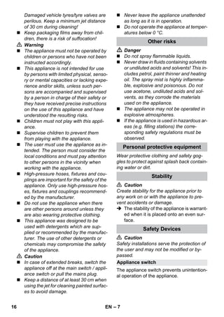 Appliance switch 
– 7 
Damaged vehicle tyres/tyre valves are 
perilous. Keep a minimum jet distance 
of 30 cm during cleaning! 
 Keep packaging films away from chil-dren, 
there is a risk of suffocation! 
 Warning 
 The appliance must not be operated by 
children or persons who have not been 
instructed accordingly. 
 This appliance is not intended for use 
by persons with limited physical, senso-ry 
or mental capacities or lacking expe-rience 
and/or skills, unless such per-sons 
are accompanied and supervised 
by a person in charge of their safety or 
they have received precise instructions 
on the use of this appliance and have 
understood the resulting risks. 
 Children must not play with this appli-ance. 
 Supervise children to prevent them 
from playing with the appliance. 
 The user must use the appliance as in-tended. 
The person must consider the 
local conditions and must pay attention 
to other persons in the vicinity when 
working with the appliance. 
 High-pressure hoses, fixtures and cou-plings 
are important for the safety of the 
appliance. Only use high-pressure hos-es, 
fixtures and couplings recommend-ed 
by the manufacturer. 
 Do not use the appliance when there 
are other persons around unless they 
are also wearing protective clothing. 
 This appliance was designed to be 
used with detergents which are sup-plied 
or recommended by the manufac-turer. 
The use of other detergents or 
chemicals may compromise the safety 
of the appliance. 
 Caution 
 In case of extended breaks, switch the 
appliance off at the main switch / appli-ance 
switch or pull the mains plug. 
 Keep a distance of at least 30 cm when 
using the jet for cleaning painted surfac-es 
to avoid damage. 
 Never leave the appliance unattended 
as long as it is in operation. 
 Do not operate the appliance at temper-atures 
below 0 °C. 
Other risks 
 Danger 
 Do not spray flammable liquids. 
 Never draw in fluids containing solvents 
or undiluted acids and solvents! This in-cludes 
petrol, paint thinner and heating 
oil. The spray mist is highly inflamma-ble, 
explosive and poisonous. Do not 
use acetone, undiluted acids and sol-vents, 
as they corrode the materials 
used on the appliance. 
 The appliance may not be operated in 
explosive atmospheres. 
 If the appliance is used in hazardous ar-eas 
(e.g. filling stations) the corre-sponding 
safety regulations must be 
observed. 
Personal protective equipment 
Wear protective clothing and safety gog-gles 
to protect against splash back contain-ing 
water or dirt. 
Stability 
 Caution 
Create stability for the appliance prior to 
any work on or with the appliance to pre-vent 
accidents or damage. 
 The stability of the appliance is warrant-ed 
when it is placed onto an even sur-face. 
Safety Devices 
 Caution 
Safety installations serve the protection of 
the user and may not be modified or by-passed. 
The appliance switch prevents unintention-al 
operation of the appliance. 
16 EN 
 
