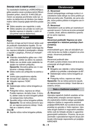 – 9 
Ta visokotlačni čistilnik je s KÄRCHERjevo 
gibko sesalno cevjo s protipovratnim filtrom 
(posebni pribor, naroč.št. 4.440-238) pri-meren 
za sesanje površinske vode npr. iz 
sodov za deževnico ali ribnikov (za maksi-malno 
višino črpanja glejte tehnične podat-ke). 
 Gibko sesalno cev napolnite z vodo. 
 Gibko sesalno cev privijte na vodni pri-ključek 
naprave in obesite v vodni vir 
(na primer sod za deževnico). 
Pozor 
Suhi tek, ki traja več kot 2 minuti, lahko vodi 
do poškodb visokotlačne črpalke. Če na-prava 
v 2 minutah ne izgradi nobenega tla-ka, 
napravo izklopite in postopajte v skladu 
z napotki v poglavju „Pomoč pri motnjah“. 
Slika 
 Vtaknite visokotlačno gibko cev v hitri 
priključek, dokler se slišno ne zaskoči. 
 Gibko cev za dotok vode nataknite na 
spojko na vodnem priključku. 
Opozorilo: Dovodna gibka cev ni vse-bovana 
v obsegu dobave. 
 Gibko vodno cev priključite na oskrbo z 
vodo. 
 Vodno pipo popolnoma odprite. 
 Omrežni vtič vtaknite v vtičnico. 
 Vklopite napravo I/ON. 
Slika 
 Deblokirajte ročico ročne brizgalne pi-štole. 
 Potegnite ročico, naprava se vklopi. 
Pustite napravo, da teče (max. 2 minu-ti), 
dokler voda na ročni brizgalni pištoli 
ne izstopa brez mehurčkov. 
 Spustite ročico ročne brizgalne pištole. 
Opozorilo: Če se ročica ponovno spu-sti, 
se naprava ponovno izklopi. Visok 
tlak se v sistemu ohrani. 
Slika 
 Zaprite ročico ročne brizgalne pištole. 
 Nevarnost 
Zaradi izstopajočega vodnega curka iz vi-sokotlačne 
šobe deluje na ročno pršilno pi-štolo 
povratna sila. Poskrbite, da varno sto-jite, 
ročno pršilno pištolo in brizgalno cev tr-dno 
držite. 
 Nevarnost 
Visokotlačni curki so lahko pri nestrokovni 
uporabi nevarni. Curka se ne sme usmerjati 
v osebe, živali, aktivno električno opremo 
ali na samo napravo. 
Pozor 
Nevarnost poškodb! Naprava se sme 
uporabljati le v ležečem položaju (hori-zontalno). 
Pozor 
Avtomobilskih gum, laka ali občutljivih po-vršin 
kot je les ne čistite s strgalom za uma-zanijo, 
nevarnost poškodbe. 
Pozor 
Nevarnost poškodb laka 
Pri delih s pralno krtačo mora biti le-ta brez 
umazanije ali drugih delcev. 
Slika 
 Brizgalno cev vtaknite v ročno brizgalno 
pištolo in jo pritrdite z obračanjem za 90°. 
 Deblokirajte ročico ročne brizgalne pi-štole. 
 Potegnite ročico, naprava se vklopi. 
Opozorilo: Če se ročica ponovno spusti, 
se naprava ponovno izklopi. Visok tlak se v 
sistemu ohrani. 
 Nevarnost 
Uporaba napačnih čistilnih sredstev ali ke-mikalij 
lahko zmanjša varnost naprave. 
Za vsakokratno čistilno nalogo uporabljajte 
izključno čistilna in negovalna sredstva 
podjetja KÄRCHER, ker so bila le-ta razvita 
posebej za uporabo z Vašo napravo. Upo-raba 
drugih čistilnih in negovalnih sredstev 
lahko vodi do hitrejše obrabe in ugasnitve 
garancijskih zahtevkov. Prosimo, da se po-zanimate 
v specializirani trgovini ali pa zah-tevate 
informacije neposredno pri podjetju 
KÄRCHER. 
Sesanje vode iz odprtih posod 
Zagon 
Obratovanje 
Delo s čistilnimi sredstvi 
160 SL 
 
