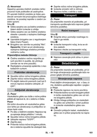 – 10 
 Nevarnost 
Napačna uporaba čistilnih sredstev lahko 
povzroči hude poškodbe ali zastrupitve. 
Pri uporabi čistilnih sredstev je treba upo-števati 
varnostni list proizvajalca čistilnega 
sredstva, še posebej napotke o osebni za-ščitni 
opremi. 
Slika 
 Gibko sesalno cev za čistilno sredstvo v 
želeni dolžini izvlecite iz ohišja. 
 Gibko sesalno cev za čistilno sredstvo 
obesite v posodo z raztopino čistilnega 
sredstva. 
 Uporabite brizgalno cev z reguliranjem 
tlaka (Vario Power). 
 Brizgalno cev obrnite na položaj Mix. 
Opozorilo: S tem se pri obratovanju 
raztopina čistilnega sredstva primeša 
vodnemu curku. 
 Čistilno sredstvo varčno razpršite po 
suhi površini in pustite, da učinkuje 
(vendar se ne sme posušiti). 
 Raztopljeno umazanijo splaknite z viso-kotlačnim 
curkom. 
 Spustite ročico ročne brizgalne pištole. 
 Zaprite ročico ročne brizgalne pištole. 
 Pri daljših delovnih premorih (več kot 5 
minut) napravo dodatno izklopite „0/ 
OFF“. 
 Pozor 
Visokotlačno gibko cev ločite z ročne pršilne 
pištole ali naprave le, če v sistemu ni tlaka. 
Pozor 
Ob ločitvi dovodne ali visokotlačne gibke 
cevi lahko po obratovanju iz priključkov iz-stopa 
topla voda. 
 Po delu s čistilnimi sredstvi: Naprava naj 
za spiranje deluje približno 1 minuto. 
 Spustite ročico ročne brizgalne pištole. 
 Izklopite napravo 0/OFF. 
 Zaprite pipo. 
 Pritisnite ročico ročne brizgalne pištole, 
da iz sistema izpustite še obstoječi tlak. 
 Zaprite ročico ročne brizgalne pištole. 
 Izvlecite omrežni vtič iz vtičnice. 
 Napravo ločite z oskrbe z vodo. 
 Pozor 
Da preprečite nesreče ali poškodbe, pri 
transportu upoštevajte težo naprave (glejte 
tehnične podatke). 
Slika 
 Dvignite stroj s pomočjo nosilnega ro-čaja 
in ga nesite. 
Slika 
 Izvlecite transportni ročaj, le-ta se sli-šno 
zaskoči. 
 Napravo vlecite za transportni ročaj. 
 Napravo zavarujte proti zdrsu in prevr-nitvi. 
 Pozor 
Da preprečite nesreče ali poškodbe, pri iz-biri 
kraja shranjevanja upoštevajte težo na-prave 
(glejte tehnične podatke). 
Pred daljšim shranjevanjem, npr. v času zi-me, 
dodatno upoštevajte napotke v poglav-ju 
Nega. 
 Postavite napravo na ravno površino. 
 Pritisnite ločilno na ročni brizgalni pištoli 
in ločite visokotlačno gibko cev od roč-ne 
brizgalne pištole. 
 Ohišje hitrega priključka za visokotlač-no 
gibko cev pritisnite v smeri puščice 
in izvlecite visokotlačno gibko cev. 
Slika 
 Omrežni priključni kabel, visokotlačno 
gibko cev in pribor pospravite na napra-vo. 
Priporočljiva metoda čiščenja 
Prekinitev obratovanja 
Zaključek obratovanja 
Transport 
Ročni transport 
Transport v vozilih 
Skladiščenje 
Shranjevanje naprave 
SL 161 
 