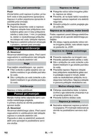 – 11 
Pozor 
Zmrzal lahko uniči naprave in pribor, pri ka-terih 
voda ni bila popolnoma izpraznjena. 
Napravo in pribor popolnoma izpraznite in 
zaščitite pred zmrzaljo. 
Da preprečite škode: 
 Popolna izpraznitev vode iz naprave: 
Napravo vklopite brez priključene viso-kotlačne 
gibke cevi in brez priključene 
oskrbe z vodo (max. 1 min.) in počakaj-te, 
dokler iz visokotlčanega priključka 
ne izstopa več voda. Izklopite napravo. 
 Napravo s celotnim priborom shranjujte 
v prostoru, varnem pred zmrzaljo. 
 Nevarnost 
Nevarnost električnega udara. Pred vsemi 
negovalnimi in vzdrževalnimi deli izklopite 
napravo in izvlecite električni vtič. 
Pred daljšim skladiščenjem, npr. pozimi: 
 Filter izvlecite iz gibke sesalne cevi za 
čistilno sredstvo in ga očistite pod teko-čo 
vodo. 
 Sito v priključku za vodo izvlecite s plo-ščatimi 
kleščami in ga očistite pod teko-čo 
vodo. 
Naprave ni treba vzdrževati. 
Manjše motnje lahko odpravite sami s po-močjo 
naslednjega pregleda. 
V primeru dvoma se obrnite pooblaščeni 
servisni službi. 
 Nevarnost 
Nevarnost električnega udara. Pred vsemi 
negovalnimi in vzdrževalnimi deli izklopite 
napravo in izvlecite električni vtič. 
Popravila in dela na električnih sestavnih 
delih sme opravljati le pooblaščena servi-sna 
služba. 
 Potegnite ročico ročne brizgalne pišto-le, 
naprava se vklopi. 
 Preverite, ali na tipski tablici navedena 
napetost ustreza napetosti vira električ-nega 
toka. 
 Omrežni priključni vodnik preglejte gle-de 
poškodb. 
Padec napetosti zaradi šibkega električne-ga 
omrežja ali ob uporabi električnega po-daljška. 
 Ob vklopu najprej povlecite ročico roč-ne 
brizgalne pištole, nato stikalo napra-ve 
postavite na „I/ON“. 
 Preverite nastavitev na brizgalni cevi. 
 Preverite zadostni pretok oskrbe z vodo. 
 Sito v priključku za vodo izvlecite s plo-ščatimi 
kleščami in ga očistite pod teko-čo 
vodo. 
 Prezračite napravo: Napravo vklopite 
brez priključene visokotlačne gibke cevi 
in počakajte (največ 2 minuti), dokler 
voda na visokotlačnem priključku ne iz-stopa 
brez mehurčkov. Napravo izklopite 
in ponovno priklopite visokotlačno cev. 
 Čiščenje visokotlačne šobe: Iz šobne 
izvrtine z iglo odstranite umazanijo in jo 
od spredaj splaknite z vodo. 
 Preverite količino dotoka vode. 
 Neznatna netesnost naprave je tehnič-no 
pogojena. Pri močnejši netesnosti se 
obrnite na pooblaščeno servisno služ-bo. 
Zaščita pred zamrznitvijo 
Nega in vzdrževanje 
Nega 
Vzdrževanje 
Pomoč pri motnjah 
Naprava ne deluje 
Naprava se ne zažene, motor brenči 
Naprava ne dosega zadostnega 
tlaka 
Močna nihanja tlaka 
Naprava je netesna 
162 SL 
 