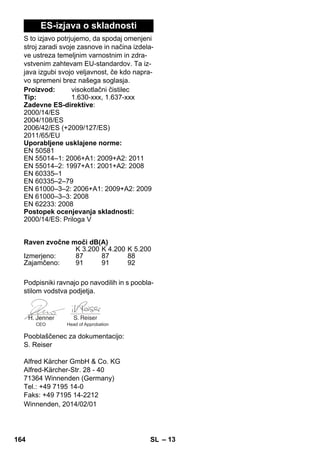 – 13 
ES-izjava o skladnosti 
S to izjavo potrjujemo, da spodaj omenjeni 
stroj zaradi svoje zasnove in načina izdela-ve 
ustreza temeljnim varnostnim in zdra-vstvenim 
zahtevam EU-standardov. Ta iz-java 
izgubi svojo veljavnost, če kdo napra-vo 
spremeni brez našega soglasja. 
Proizvod: visokotlačni čistilec 
Tip: 1.630-xxx, 1.637-xxx 
Zadevne ES-direktive: 
2000/14/ES 
2004/108/ES 
2006/42/ES (+2009/127/ES) 
2011/65/ЕU 
Uporabljene usklajene norme: 
EN 50581 
EN 55014–1: 2006+A1: 2009+A2: 2011 
EN 55014–2: 1997+A1: 2001+A2: 2008 
EN 60335–1 
EN 60335–2–79 
EN 61000–3–2: 2006+A1: 2009+A2: 2009 
EN 61000–3–3: 2008 
EN 62233: 2008 
Postopek ocenjevanja skladnosti: 
2000/14/ES: Priloga V 
Raven zvočne moči dB(A) 
K 3.200 K 4.200 K 5.200 
Izmerjeno: 87 87 88 
Zajamčeno: 91 91 92 
Podpisniki ravnajo po navodilih in s poobla-stilom 
vodstva podjetja. 
CEO Head of Approbation 
Pooblaščenec za dokumentacijo: 
S. Reiser 
Alfred Kärcher GmbH  Co. KG 
Alfred-Kärcher-Str. 28 - 40 
71364 Winnenden (Germany) 
Tel.: +49 7195 14-0 
Faks: +49 7195 14-2212 
Winnenden, 2014/02/01 
164 SL 
 