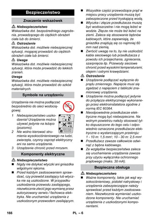 – 6 
 Niebezpieczeństwo 
Wskazówka dot. bezpośredniego zagroże-nia, 
prowadzącego do ciężkich obrażeń 
ciała lub do śmierci. 
 Ostrzeżenie 
Wskazówka dot. możliwie niebezpiecznej 
sytuacji, mogącej prowadzić do ciężkich 
obrażeń ciała lub śmierci. 
 Uwaga 
Wskazówka dot. możliwie niebezpiecznej 
sytuacji, która może prowadzić do lekkich 
zranień. 
Uwaga 
Wskazówka dot. możliwie niebezpiecznej 
sytuacji, która może prowadzić do szkód 
materialnych. 
Urządzenia nie można podłączać 
bezpośrednio do sieci wodocią-gowej. 
1 Niebezpieczeństwo uszko-dzenia! 
Urządzenie można 
używać jedynie na leżąco 
(poziomo). 
2 Nie wolno kierować stru-mienia 
wysokociśnieniowego na ludzi, 
zwierzęta, czynny osprzęt elektryczny 
ani na samo urządzenie. 
3 Urządzenie chronić przed mrozem. 
 Niebezpieczeństwo 
 Nigdy nie dotykać wtyczki ani gniazdka 
wilgotnymi rękoma. 
 Przed każdym zastosowaniem spraw-dzać, 
czy przewód zasilający lub wtycz-ka 
nie są uszkodzone. W przypadku 
uszkodzenia przewodu zasilającego, 
niezwłocznie zlecić jego wymianę przez 
autoryzowany serwis / fachowca elek-tryka. 
Nie uruchamiać urządzenia z 
uszkodzonym przewodem zasilającym. 
 Wszystkie części przewodzące prąd w 
miejscu pracy urządzenia muszą być 
zabezpieczone przed tryskającą wodą. 
 Wtyczka i złącze przedłużacza muszą 
być wodoszczelne i nie mogą leżeć w 
wodzie. Złącze nie może też leżeć na 
ziemi. Zaleca się stosowanie bębnów 
kablowych, które zapewniają, że 
gniazdka znajdują się co najmniej 60 
mm nad ziemią. 
 Zwrócić uwagę na to, by nie uszkodzić 
kabla sieciowego lub przedłużacza z 
powodu ich przejechania, zgniecenia, 
szarpnięcia itp. Przewody sieciowe 
chronić przed wysokimi temperaturami, 
olejem i ostrymi krawędziami. 
 Ostrzeżenie 
 Urządzenie podłączać wyłącznie do 
prądu zmiennego. Napięcie musi się 
zgadzać z napięciem z tabliczki zna-mionowej 
urządzenia. 
 Urządzenie można podłączyć jedynie 
do przyłącza elektrycznego wykonane-go 
przez elektroinstalatora zgodnie z 
normą IEC 60364. 
 Nieodpowiednie przedłużacze elek-tryczne 
mogą być niebezpieczne. Na 
wolnym powietrzu należy stosować tyl-ko 
dopuszczone do tego celu i odpo-wiednio 
oznaczone przedłużacze elek-tryczne 
o wystarczającym przekroju: 
1 - 10 m: 1,5 mm2; 10 - 30 m: 2,5 mm2 
 Przedłużacz zawsze całkowicie odwi-nąć 
z bębna kablowego. 
 Ze względów bezpieczeństwa zaleca 
się uruchamianie urządzenia zawsze 
przy użyciu wyłącznika ochronnego 
prądowego (maks. 30 mA). 
 Niebezpieczeństwo 
 Ważne komponenty, takie jak wąż wy-sokociśnieniowy, 
pistolet natryskowy i 
urządzenia zabezpieczające należy 
sprawdzać przed każdym zastosowa-niem. 
Niezwłocznie wymieniać uszko-dzone 
komponenty. Nie uruchamiać 
urządzenia z uszkodzonymi kompo-nentami. 
Bezpieczeństwo 
Znaczenie wskazówek 
Symbole na urządzeniu 
Komponenty elektryczne 
Bezpieczna obsługa 
166 PL 
 