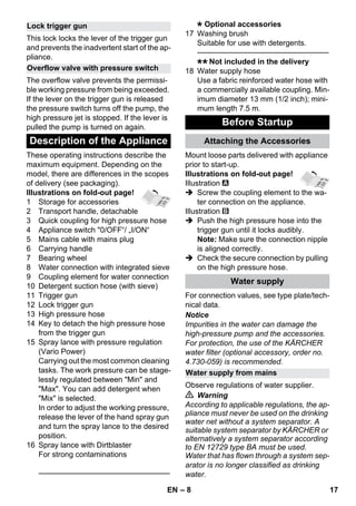 – 8 
This lock locks the lever of the trigger gun 
and prevents the inadvertent start of the ap-pliance. 
The overflow valve prevents the permissi-ble 
working pressure from being exceeded. 
If the lever on the trigger gun is released 
the pressure switch turns off the pump, the 
high pressure jet is stopped. If the lever is 
pulled the pump is turned on again. 
These operating instructions describe the 
maximum equipment. Depending on the 
model, there are differences in the scopes 
of delivery (see packaging). 
Illustrations on fold-out page! 
1 Storage for accessories 
2 Transport handle, detachable 
3 Quick coupling for high pressure hose 
4 Appliance switch 0/OFF“/ „I/ON“ 
5 Mains cable with mains plug 
6 Carrying handle 
7 Bearing wheel 
8 Water connection with integrated sieve 
9 Coupling element for water connection 
10 Detergent suction hose (with sieve) 
11 Trigger gun 
12 Lock trigger gun 
13 High pressure hose 
14 Key to detach the high pressure hose 
from the trigger gun 
15 Spray lance with pressure regulation 
(Vario Power) 
Carrying out the most common cleaning 
tasks. The work pressure can be stage-lessly 
regulated between Min and 
Max. You can add detergent when 
Mix is selected. 
In order to adjust the working pressure, 
release the lever of the hand spray gun 
and turn the spray lance to the desired 
position. 
16 Spray lance with Dirtblaster 
For strong contaminations 
———————————————–––– 
Optional accessories 
17 Washing brush 
Suitable for use with detergents. 
———————————————–––– 
Not included in the delivery 
18 Water supply hose 
Use a fabric reinforced water hose with 
a commercially available coupling. Min-imum 
diameter 13 mm (1/2 inch); mini-mum 
length 7.5 m. 
Mount loose parts delivered with appliance 
prior to start-up. 
Illustrations on fold-out page! 
Illustration 
 Screw the coupling element to the wa-ter 
connection on the appliance. 
Illustration 
 Push the high pressure hose into the 
trigger gun until it locks audibly. 
Note: Make sure the connection nipple 
is aligned correctly. 
 Check the secure connection by pulling 
on the high pressure hose. 
For connection values, see type plate/tech-nical 
data. 
Notice 
Impurities in the water can damage the 
high-pressure pump and the accessories. 
For protection, the use of the KÄRCHER 
water filter (optional accessory, order no. 
4.730-059) is recommended. 
Observe regulations of water supplier. 
 Warning 
According to applicable regulations, the ap-pliance 
must never be used on the drinking 
water net without a system separator. A 
suitable system separator by KÄRCHER or 
alternatively a system separator according 
to EN 12729 type BA must be used. 
Water that has flown through a system sep-arator 
is no longer classified as drinking 
water. 
Lock trigger gun 
Overflow valve with pressure switch 
Description of the Appliance 
Before Startup 
Attaching the Accessories 
Water supply 
Water supply from mains 
EN 17 
 