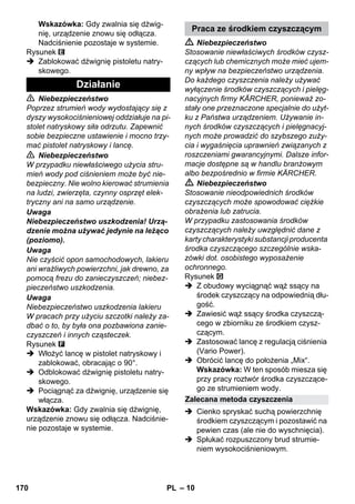 – 10 
Wskazówka: Gdy zwalnia się dźwig-nię, 
urządzenie znowu się odłącza. 
Nadciśnienie pozostaje w systemie. 
Rysunek 
 Zablokować dźwignię pistoletu natry-skowego. 
 Niebezpieczeństwo 
Poprzez strumień wody wydostający się z 
dyszy wysokociśnieniowej oddziałuje na pi-stolet 
natryskowy siła odrzutu. Zapewnić 
sobie bezpieczne ustawienie i mocno trzy-mać 
pistolet natryskowy i lancę. 
 Niebezpieczeństwo 
W przypadku niewłaściwego użycia stru-mień 
wody pod ciśnieniem może być nie-bezpieczny. 
Nie wolno kierować strumienia 
na ludzi, zwierzęta, czynny osprzęt elek-tryczny 
ani na samo urządzenie. 
Uwaga 
Niebezpieczeństwo uszkodzenia! Urzą-dzenie 
można używać jedynie na leżąco 
(poziomo). 
Uwaga 
Nie czyścić opon samochodowych, lakieru 
ani wrażliwych powierzchni, jak drewno, za 
pomocą frezu do zanieczyszczeń; niebez-pieczeństwo 
uszkodzenia. 
Uwaga 
Niebezpieczeństwo uszkodzenia lakieru 
W pracach przy użyciu szczotki należy za-dbać 
o to, by była ona pozbawiona zanie-czyszczeń 
i innych cząsteczek. 
Rysunek 
 Włożyć lancę w pistolet natryskowy i 
zablokować, obracając o 90°. 
 Odblokować dźwignię pistoletu natry-skowego. 
 Pociągnąć za dźwignię, urządzenie się 
włącza. 
Wskazówka: Gdy zwalnia się dźwignię, 
urządzenie znowu się odłącza. Nadciśnie-nie 
pozostaje w systemie. 
 Niebezpieczeństwo 
Stosowanie niewłaściwych środków czysz-czących 
lub chemicznych może mieć ujem-ny 
wpływ na bezpieczeństwo urządzenia. 
Do każdego czyszczenia należy używać 
wyłączenie środków czyszczących i pielęg-nacyjnych 
firmy KÄRCHER, ponieważ zo-stały 
one przeznaczone specjalnie do użyt-ku 
z Państwa urządzeniem. Używanie in-nych 
środków czyszczących i pielęgnacyj-nych 
może prowadzić do szybszego zuży-cia 
i wygaśnięcia uprawnień związanych z 
roszczeniami gwarancyjnymi. Dalsze infor-macje 
dostępne są w handlu branżowym 
albo bezpośrednio w firmie KÄRCHER. 
 Niebezpieczeństwo 
Stosowanie nieodpowiednich środków 
czyszczących może spowodować ciężkie 
obrażenia lub zatrucia. 
W przypadku zastosowania środków 
czyszczących należy uwzględnić dane z 
karty charakterystyki substancji producenta 
środka czyszczącego szczególnie wska-zówki 
dot. osobistego wyposażenie 
ochronnego. 
Rysunek 
 Z obudowy wyciągnąć wąż ssący na 
środek czyszczący na odpowiednią dłu-gość. 
 Zawiesić wąż ssący środka czyszczą-cego 
w zbiorniku ze środkiem czysz-czącym. 
 Zastosować lancę z regulacją ciśnienia 
(Vario Power). 
 Obrócić lancę do położenia „Mix“. 
Wskazówka: W ten sposób miesza się 
przy pracy roztwór środka czyszczące-go 
ze strumieniem wody. 
 Cienko spryskać suchą powierzchnię 
środkiem czyszczącym i pozostawić na 
pewien czas (ale nie do wyschnięcia). 
 Spłukać rozpuszczony brud strumie-niem 
wysokociśnieniowym. 
Działanie 
Praca ze środkiem czyszczącym 
Zalecana metoda czyszczenia 
170 PL 
 