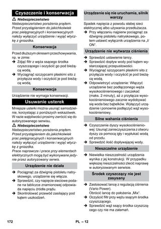 – 12 
 Niebezpieczeństwo 
Niebezpieczeństwo porażenia prądem. 
Przed przystąpieniem do jakichkolwiek 
prac pielęgnacyjnych i konserwacyjnych 
należy wyłączyć urządzenie i wyjąć wtycz-kę 
z gniazdka. 
Przed dłuższym okresem przechowywania, 
np. w zimie: 
 Zdjąć filtr z węża ssącego środka 
czyszczącego i oczyścić go pod bieżą-cą 
wodą. 
 Wyciągnąć szczypcami płaskimi sito z 
przyłącza wody i oczyścić je pod bieżą-cą 
wodą. 
Urządzenie nie wymaga konserwacji. 
Mniejsze usterki można usunąć samodziel-nie, 
korzystając z poniższych wskazówek. 
W razie wątpliwości prosimy zwrócić się do 
autoryzowanego serwisu. 
 Niebezpieczeństwo 
Niebezpieczeństwo porażenia prądem. 
Przed przystąpieniem do jakichkolwiek 
prac pielęgnacyjnych i konserwacyjnych 
należy wyłączyć urządzenie i wyjąć wtycz-kę 
z gniazdka. 
Prace naprawcze i prace przy elementach 
elektrycznych mogą być wykonywane jedy-nie 
przez autoryzowany serwis. 
 Pociągnąć za dźwignię pistoletu natry-skowego, 
urządzenie się włącza. 
 Sprawdzić, czy napięcie sieciowe poda-ne 
na tabliczce znamionowej odpowia-da 
napięciu źródła prądu. 
 Skontrolować przewód zasilający pod 
kątem uszkodzeń. 
Spadek napięcia z powodu słabej sieci 
elektrycznej albo używania przedłużacza. 
 Przy włączaniu najpierw pociągnąć za 
dźwignię pistoletu natryskowego, po-tem 
ustawić wyłącznik urządzenia na „I/ 
ON“. 
 Sprawdzić ustawienie lancy. 
 Sprawdzić dopływ wody pod kątem wy-starczającej 
przepustowości. 
 Wyciągnąć szczypcami płaskimi sito z 
przyłącza wody i oczyścić je pod bieżą-cą 
wodą. 
 Odpowietrzyć urządzenie: Włączyć 
urządzenie bez podłączonego węża 
wysokociśnieniowego i zaczekać 
(maks. 2 minuty), aż z przyłącza wyso-kociśnieniowego 
zacznie wydobywać 
się woda bez bąbelków. Wyłączyć urzą-dzenie 
i ponownie podłączyć wąż wyso-kociśnieniowy. 
 Czyszczenie dyszy wysokociśnienio-wej: 
Usunąć zanieczyszczenia z otworu 
dyszy za pomocą igły i wypłukać wodą 
od przodu. 
 Sprawdzić ilość dopływającej wody. 
 Niewielka nieszczelność urządzenia 
wynika z jej konstrukcji. W przypadku 
większej nieszczelności zlecić naprawę 
w autoryzowanym serwisie. 
 Zastosować lancę z regulacją ciśnienia 
(Vario Power). 
Obrócić lancę do położenia „Mix“. 
 Oczyścić filtr przy wężu ssącym środka 
czyszczącego. 
 Sprawdzić wąż ssący środka czyszczą-cego 
czy nie ma załamań. 
Czyszczenie i konserwacja 
Konserwacja 
Konserwacja 
Usuwanie usterek 
Urządzenie nie działa 
Urządzenie się nie uruchamia, silnik 
warczy 
Urządzenie nie wytwarza ciśnienia 
Silne wahania ciśnienia 
Nieszczelne urządzenie 
Środek czyszczący nie jest 
zasysany 
172 PL 
 