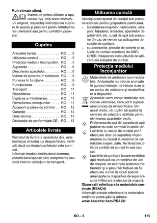 – 5 
Mult stimate client, 
Înainte de prima utilizare a apa-ratului 
dvs. citiţi acest instrucţi-uni 
original, respectaţi instrucţiunile cuprin-se 
în acesta şi păstraţi-l pentru întrebuinţa-rea 
ulterioară sau pentru următorii pose-sori. 
Pachetul de livrare a aparatului dvs. este 
ilustrat pe ambalaj. La despachetare, verifi-caţi 
dacă conţinutul pachetului este com-plet. 
Informaţi imediat distribuitorul dumnea-voastră 
dacă lipsesc părţi componente sau 
dacă intervin defecţiuni la transport. 
Utilizaţi acest aparat de curăţat sub presiu-ne 
exclusiv pentru gospodăria particulară. 
– la curăţarea maşinilor, vehiculelor, utila-jelor, 
faţadelor, teraselor, aparatelor de 
grădinărit, etc. cu jet de apă sub presiu-ne 
(în caz de nevoie cu adăugarea de 
soluţie de curăţat). 
– cu accesoriile, piesele de schimb şi so-luţiile 
de curăţat autorizaţi de KÄR-CHER. 
Respectaţi instrucţiunile de utili-zare 
ale soluţiilor de curăţat. 
Materialele de ambalare sunt recicla-bile. 
Ambalajele nu trebuie aruncate 
în gunoiul menajer, ci trebuie duse la 
un centru de colectare şi revalorifica-re 
a deşeurilor. 
Aparatele vechi conţin materiale reci-clabile 
valoroase, care pot fi supuse 
unui proces de revalorificare. Din 
acest motiv, vă rugăm să apelaţi la 
centrele de colectare abilitate pentru 
eliminarea aparatelor vechi. 
Prelevarea de apă din sursele de apă 
publice nu este permisă în unele ţări. 
Lucrările cu soluţii de curăţat pot fi 
efectuate doar pe suprafeţe imper-meabile 
cu racord la sistemul de ca-nalizare 
a apei uzate. Nu lăsaţi soluţi-ile 
de curăţat să ajungă în ape sau 
sol. 
Lucrările de curăţare la care se obţine 
apă reziduală cu un conţinut de ulei 
de maşină, de exemplu spălarea mo-toarelor 
şi a şasiurilor trebuie să fie 
efectuate numai în locuri special 
amenajate cu dispozitive de separare 
şi de înlăturare a uleiului de maşină. 
Observaţii referitoare la materialele con-ţinute 
(REACH) 
Informaţii actuale referitoare la materialele 
conţinute puteţi găsi la adresa: 
www.kaercher.com/REACH 
Cuprins 
Articolele livrate . . . . . . . . . . . . RO . . .5 
Utilizarea corectă . . . . . . . . . . . RO . . .5 
Protecţia mediului înconjurător. RO . . .5 
Siguranţa . . . . . . . . . . . . . . . . . RO . . .6 
Descrierea aparatului . . . . . . . . RO . . .8 
Înainte de punerea în funcţiune RO . . .8 
Punerea în funcţiune . . . . . . . . RO . . .9 
Funcţionarea . . . . . . . . . . . . . . RO . . .9 
Transport . . . . . . . . . . . . . . . . . RO . . 11 
Depozitarea . . . . . . . . . . . . . . . RO . . 11 
Îngrijirea şi întreţinerea. . . . . . . RO . . 11 
Remedierea defecţiunilor . . . . . RO . . 11 
Accesorii şi piese de schimb . . RO . .12 
Garanţie . . . . . . . . . . . . . . . . . . RO . .12 
Date tehnice . . . . . . . . . . . . . . . RO . .13 
Declaraţie de conformitate CE . RO . .13 
Articolele livrate 
Utilizarea corectă 
Protecţia mediului 
înconjurător 
RO 175 
 