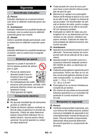 – 6 
 Pericol 
Indicaţie referitoare la un pericol iminent, 
care duce la vătămări corporale grave sau 
moarte. 
 Avertisment 
Indicaţie referitoare la o posibilă situaţie pe-riculoasă, 
care ar putea duce la vătămări 
corporale grave sau moarte. 
 Atenţie 
Indică o posibilă situaţie periculoasă, care 
ar putea duce la vătămări corporale uşoa-re. 
Atenţie 
Indicaţie referitoare la o posibilă situaţie pe-riculoasă, 
care ar putea duce la pagube 
materiale. 
Aparatul nu poate fi racordat di-rect 
la reţeaua publică de alimen-tare 
cu apă. 
1 Pericol de deteriorare! 
Aparatul poate fi pus în 
funcţiune doar în poziţie 
culcată (orizontală). 
2 Nu îndreptaţi jetul de înaltă 
presiune spre persoane, animale, echi-pamente 
electrice active sau asupra 
aparatului însuşi. 
3 Feriţi aparatul de îngheţ. 
 Pericol 
 Nu apucaţi niciodată fişa de alimentare 
şi priza cu mâinile ude. 
 Înainte de fiecare utilizare verificaţi ca-blul 
de reţea şi ştecherul în privinţa de-fecţiunilor. 
Cablul de reţea deteriorat 
trebuie înlocuit fără întârziere într-un 
atelier electric / service pentru clienţi 
autorizat. Nu porniţi aparatul cu cablul 
de reţea deteriorat. 
 Toate piesele din zona de lucru prin 
care trece curent electric trebuie prote-jate 
de jetul de apă. 
 Ştecherul şi cuplajul unui prelungitor 
trebuie să fie etanşe la apă şi nu au voie 
să se afle în apă. Cuplajul nu trebuie lă-sat 
pe podea. Vă recomandăm să utili-zaţi 
un tambur de cablu, pentru a asigu-ra 
ca ştecherele să se afle la cel puţin 
60 mm deasupra podelei. 
 Aveţi grijă ca cablul de reţea sau pre-lungitorul 
să nu se deterioreze prin tra-versare 
cu roţi, strivire, întindere sau 
acţiuni similare. Cablurile de reţea tre-buie 
protejate de căldură excesivă, ulei, 
muchii ascuţite. 
 Avertisment 
 Aparatul se conectează numai la curent 
alternativ. Tensiunea trebuie să cores-pundă 
celei de pe plăcuţa de tip a apa-ratului. 
 Aparatul poate fi conectat numai la o 
conexiune electrică realizată conform 
IEC 60364 de către un electrician de 
specialitate. 
 Cablurile prelungitoare nepotrivite pot fi 
periculoase. Pentru aer liber se vor uti-liza 
numai prelungitoare admise şi mar-cate 
corespunzător, cu secţiune sufici-entă: 
1 - 10 m: 1,5 mm2; 
10 - 30 m: 2,5 mm2 
 Prelungitorul se va derula întotdeauna 
complet de pe tambur. 
 Din motive de securitate se recomandă 
folosirea aparatului cu un comutator de 
protecţie la curenţi reziduali (max 
30 mA). 
 Pericol 
 Verificaţi componentele imporante, pre-cum 
furtunul de înaltă presiune, pistolul 
manual şi instalaţiile de siguranţă în pri-vinţa 
deteriorărilor înainte de fiecare uti-lizare. 
Înlocuiţi imediat componentele 
deteriorate dacă prezintă deteriorări. 
Nu porniţi aparatul cu componente de-teriorate. 
Siguranţa 
Semnificaţia indicaţiilor 
Simboluri pe aparat 
Componente electrice 
Manipulare în siguranţă 
176 RO 
 