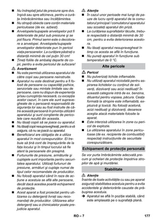 Echipament de protecţie personală 
– 7 
 Nu îndreptaţi jetul de presiune spre dvs. 
înşivă sau spre altcineva, pentru a cură-ţa 
îmbrăcămintea sau încălţămintea. 
 Nu stropiţi obiecte care conţin materiale 
periculoase (de ex. azbest). 
 Anvelopele/supapele anvelopelor pot fi 
deteriorate de jetul sub presiune şi se 
pot fisura. Primul semn este o decolora-re 
a anvelopei. Anvelopele/supapele 
anvelopelor deteriorate pun în pericol 
viaţa persoanelor. La curăţare păstraţi o 
distanţă minimă de cel puţin 30 cm! 
 Ţineţi foliile de ambalaj departe de co-pii, 
pentru a evita pericolul de sufocare! 
 Avertisment 
 Nu este permisă utilizarea aparatului de 
către copii sau persoane neinstruite. 
 Aparatul nu este destinat pentru a fi fo-losit 
de persoane cu capacităţi psihice, 
senzoriale sau mintale limitate sau de 
persoane, care nu dispun de experienţa 
şi/sau cunoştinţa necesară, cu excepţia 
acelor cazuri, în care ele sunt suprave-gheate 
de o persoană responsabilă de 
siguranţa lor sau au fost instruite de că-tre 
această persoană în privinţa utilizării 
aparatului şi sunt conştiente de perico-lele 
care rezultă din aceasta. 
 Nu lăsaţi copiii să se joace cu aparatul. 
 Nu lăsaţi copii nesupravegheaţi, pentru a vă 
asigura, că nu se joacă cu aparatul. 
 Beneficiarul are obligaţia de a utiliza 
aparatul în mod corespunzător. El tre-buie 
să ţină cont de împrejurările de la 
faţa locului şi în timpul lucrului să fie 
atent la persoanele din preajmă. 
 Furtunurile de presiune, armăturile şi 
cuplajele sunt importante pentru securi-tatea 
aparatului. Utilizaţi furtunuri de 
presiune, armături şi cuplaje numai de 
tipul celor recomandate de producător. 
 Nu folosiţi aparatul când în raza de ac-ţiune 
a acestuia se află alte persoane, 
decât dacă acestea poartă echipament 
de protecţie. 
 Acest aparat a fost proiectat pentru uti-lizarea 
cu detergenţi livraţi sau reco-mandaţi 
de producător. Utilizarea altor 
detergenţi sau a chimicalelor poate pre-judicia 
aparatul. 
 Atenţie 
 În cazul unor perioade mai lungi de pa-uze 
de lucru opriţi aparatul de la comu-tatorul 
principal / comutatorul aparatului 
sau scoateţi aparatul din priză. 
 La curăţarea suprafeţelor lăcuite, trebu-ie 
respectată o distanţă minimă de 30 
cm, pentru a evita deteriorarea acesto-ra. 
 Nu lăsaţi aparatul nesupravegheat în 
timp ce acesta se află în funcţiune. 
 Nu puneţi aparatul în funcţiune sub 
temperaturi de 0 °C. 
Alte pericole 
 Pericol 
 Nu pulverizaţi lichide inflamabile. 
 Nu utilizaţi aparatul niciodată pentru as-pirarea 
lichidelor cu conţinut de sol-venţi, 
dizolvanţi sau acizi nediluaţi! În 
această categorie intră de ex. benzina, 
diluantul pentru vopsea, păcura. Ceaţa 
formată la stropire este inflamabilă, ex-plozivă 
şi toxică. Nu folosiţi acetonă, 
acizi nediluaţi şi dizolvanţi, deoarece 
aceştia atacă materialele folosite la 
aparat. 
 Este interzisă utilizarea în zone cu peri-col 
de explozie. 
 La utilizarea aparatului în zone pericu-loase 
(de ex. recipiente de combustibil) 
respectaţi instrucţiunile de securitate 
corespunzătoare. 
Se vor purta îmbrăcăminte adecvată pre-cum 
şi ochelari de protecţie împotriva stro-pilor 
de apă şi murdăriei. 
Stabilitate 
 Atenţie 
Înainte de toate activităţile cu sau pe aparat 
asiguraţi stabilitatea acestuia pentru a evita 
accidentele şi deteriorările cauzate de pră-buşirea 
acestuia. 
 Aparatul se află în poziţie stabilă, când 
este amplasată pe o suprafaţă plană. 
RO 177 
 
