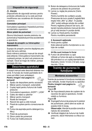 – 8 
 Atenţie 
Dispozitivele de siguranţă servesc pentru 
protecţia utilizatorului şi nu este permisă 
modificarea sau scoaterea din funcţiune a 
acestora. 
Comutatorul aparatului împiedică pornirea 
accidentală a aparatului. 
Zăvorul blochează maneta pistolului de 
pulverizat şi împiedică pornirea accidentală 
a aparatului. 
Supapa de preaplin previne depăşirea pre-siunii 
de lucru admise. 
Dacă mânerul pistolului manual de stropit 
este eliberat, întrerupătorul manometric de-cuplează 
pompa, iar jetul sub presiune se 
opreşte. Dacă se trage de mâner, pompa 
porneşte din nou. 
În acest manual este descrisă dotarea ma-ximă. 
În funcţie de model pachetele de li-vrare 
pot diferi (vezi ambalajul). 
Pentru imagini vezi pagina in-terioară! 
1 Spaţiu de depozitare pentru accesorii 
2 Mâner pentru transport, extensibilă 
3 Cuplaj rapid pentru furtunul de înaltă 
presiune 
4 Comutatorul aparatului „0/OFF“ / „I/ON“ 
5 Cablu de reţea cu ştecher 
6 Mâner pentru transport 
7 Roată de transport 
8 Racord de apă cu sită inclusă 
9 Piesă de cuplare pentru conexiunea de 
apă 
10 Furtun de aspiraţie pentru detergent (cu 
filtru) 
11 Pistol de pulverizare 
12 Zăvor pistol de pulverizat 
13 Furtun de înaltă presiune 
14 Buton de detaşare a furtunului de înaltă 
presiune de pistolul de pulverizat 
15 Lance cu reglaj de presiune (Vario 
Power) 
Pentru lucrările de curăţare uzuale. 
Presiunea de lucru poate fi reglată fără 
trepte între „Min” şi „Max”. În poziţia 
„Min” puteţi adăuga soluţia de curăţat. 
Pentru reglarea presiunii de lucru, eli-beraţi 
maneta pistolului manual de stro-pit 
şi rotiţi lancea în poziţia dorită. 
16 Lance cu freză pentru murdărie 
Pentru murdărie persistentă 
———————————————–––– 
Accesorii opţionale 
17 Perie pentru spălat 
Este adecvat pentru funcţionare cu so-luţie 
de curăţat. 
———————————————–––– 
Nu sunt incluse în livrar 
18 Furtun de alimentare cu apă 
Utilizaţi un furtun de apă cu inserţie tec-tilă 
prevăzut cu un cuplaj standardizat. 
Diametru minim 13 mm (1/2 ţoli); lungi-me 
min. 7,5 m. 
Înainte de punerea în funcţiune montaţi pie-sele 
nefixate, livrate împreună cu aparatul. 
Pentru imagini vezi pagina in-terioară! 
Figura 
 Se înşurubează piesa de cuplare de la 
racordul de apă al aparatului, livrată 
odată cu furnitura. 
Figura 
 Împingeţi furtunul de presiune în pistolul 
de pulverizare, până când se aude că 
acesta intră în locaş. 
Observaţie: Atenţie la poziţia corectă a 
niplului de conectare. 
 Verificaţi trăgând de furtunul de înaltă 
presiune, dacă îmbinarea s-a făcut co-rect. 
Dispozitive de siguranţă 
Comutator principal 
Zăvor pistol de pulverizat 
Supapă de preaplin cu întrerupător 
manometric 
Descrierea aparatului Înainte de punerea în 
funcţiune 
Montarea accesoriilor 
178 RO 
 