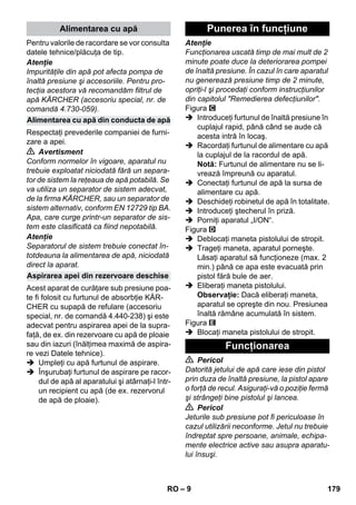 – 9 
Pentru valorile de racordare se vor consulta 
datele tehnice/plăcuţa de tip. 
Atenţie 
Impurităţile din apă pot afecta pompa de 
înaltă presiune şi accesoriile. Pentru pro-tecţia 
acestora vă recomandăm filtrul de 
apă KÄRCHER (accesoriu special, nr. de 
comandă 4.730-059). 
Respectaţi prevederile companiei de furni-zare 
a apei. 
 Avertisment 
Conform normelor în vigoare, aparatul nu 
trebuie exploatat niciodată fără un separa-tor 
de sistem la reţeaua de apă potabilă. Se 
va utiliza un separator de sistem adecvat, 
de la firma KÄRCHER, sau un separator de 
sistem alternativ, conform EN 12729 tip BA. 
Apa, care curge printr-un separator de sis-tem 
este clasificată ca fiind nepotabilă. 
Atenţie 
Separatorul de sistem trebuie conectat în-totdeauna 
la alimentarea de apă, niciodată 
direct la aparat. 
Acest aparat de curăţare sub presiune poa-te 
fi folosit cu furtunul de absorbţie KÄR-CHER 
cu supapă de refulare (accesoriu 
special, nr. de comandă 4.440-238) şi este 
adecvat pentru aspirarea apei de la supra-faţă, 
de ex. din rezervoare cu apă de ploaie 
sau din iazuri (înălţimea maximă de aspira-re 
vezi Datele tehnice). 
 Umpleţi cu apă furtunul de aspirare. 
 Înşurubaţi furtunul de aspirare pe racor-dul 
de apă al aparatului şi atârnaţi-l într-un 
recipient cu apă (de ex. rezervorul 
de apă de ploaie). 
Atenţie 
Funcţionarea uscată timp de mai mult de 2 
minute poate duce la deteriorarea pompei 
de înaltă presiune. În cazul în care aparatul 
nu generează presiune timp de 2 minute, 
opriţi-l şi procedaţi conform instrucţiunilor 
din capitolul Remedierea defecţiunilor. 
Figura 
 Introduceţi furtunul de înaltă presiune în 
cuplajul rapid, până când se aude că 
acesta intră în locaş. 
 Racordaţi furtunul de alimentare cu apă 
la cuplajul de la racordul de apă. 
Notă: Furtunul de alimentare nu se li-vrează 
împreună cu aparatul. 
 Conectaţi furtunul de apă la sursa de 
alimentare cu apă. 
 Deschideţi robinetul de apă în totalitate. 
 Introduceţi ştecherul în priză. 
 Porniţi aparatul „I/ON“. 
Figura 
 Deblocaţi maneta pistolului de stropit. 
 Trageţi maneta, aparatul porneşte. 
Lăsaţi aparatul să funcţioneze (max. 2 
min.) până ce apa este evacuată prin 
pistol fără bule de aer. 
 Eliberaţi maneta pistolului. 
Observaţie: Dacă eliberaţi maneta, 
aparatul se opreşte din nou. Presiunea 
înaltă rămâne acumulată în sistem. 
Figura 
 Blocaţi maneta pistolului de stropit. 
 Pericol 
Datorită jetului de apă care iese din pistol 
prin duza de înaltă presiune, la pistol apare 
o forţă de recul. Asiguraţi-vă o poziţie fermă 
şi strângeţi bine pistolul şi lancea. 
 Pericol 
Jeturile sub presiune pot fi periculoase în 
cazul utilizării neconforme. Jetul nu trebuie 
îndreptat spre persoane, animale, echipa-mente 
electrice active sau asupra aparatu-lui 
însuşi. 
Alimentarea cu apă 
Alimentarea cu apă din conducta de apă 
Aspirarea apei din rezervoare deschise 
Punerea în funcţiune 
Funcţionarea 
RO 179 
 