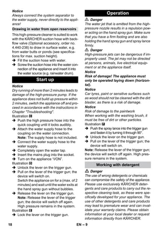 – 9 
Notice 
Always connect the system separator to 
the water supply, never directly to the appli-ance! 
This high-pressure cleaner is suited to work 
with the KÄRCHER suction hose with back-flow 
valve (Optional accessory, order no. 
4.440-238) to draw in surface water, e.g. 
from water butts or ponds (see specifica-tions 
for max. suction height). 
 Fill the suction hose with water. 
 Screw the suction hose into the water con-nection 
of the appliance and insert it into 
the water source (e.g. rainwater drum). 
Notice 
Dry running of more than 2 minutes leads to 
damage of the high-pressure pump. If the 
appliance does not build up pressure within 
2 minutes, switch the appliance off and pro-ceed 
in accordance with the instructions in 
Chapter Troubleshooting. 
Illustration 
 Push the high pressure hose into the 
quick coupling until it locks audibly. 
 Attach the water supply hose to the 
coupling on the water connection. 
Note: The supply hose is not included. 
 Connect the water supply hose to the 
water supply. 
 Completely open the water tap. 
 Insert the mains plug into the socket. 
 Turn on the appliance “I/ON”. 
Illustration 
 Unlock the lever on the trigger gun. 
 Pull on the lever of the trigger gun; the 
device will switch on. 
Switch the appliance on for a (max. of 2 
minutes) and wait until the water exits at 
the hand spray gun without bubbles. 
 Release the lever on the trigger gun. 
Note: Release the lever of the trigger 
gun; the device will switch off again. 
High pressure remains in the system. 
Illustration 
 Lock the lever on the trigger gun. 
 Danger 
The water jet that is emitted from the high-pressure 
nozzle results in a repulsion pow-er 
acting on the hand spray gun. Make sure 
that you have a firm footing and are also 
holding the hand spray gun and spray lance 
firmly. 
 Danger 
High-pressure jets can be dangerous if im-properly 
used. The jet may not be directed 
at persons, animals, live electrical equip-ment 
or at the appliance itself. 
Notice 
Risk of damage! The appliance must 
only be operated laying down (horizon-tal). 
Notice 
Car tyres, paint or sensitive surfaces such 
as wood should not be cleaned with the dirt 
blaster, as there is a risk of damage. 
Notice 
Risk of damage to the paintwork 
When working with the washing brush, it 
must be free of dirt or other particles. 
Illustration 
 Push the spray lance into the trigger gun 
and fasten it by turning it through 90°. 
 Unlock the lever on the trigger gun. 
 Pull on the lever of the trigger gun; the 
device will switch on. 
Note: Release the lever of the trigger gun; 
the device will switch off again. High pres-sure 
remains in the system. 
 Danger 
The use of wrong detergents or chemicals 
can compromise the safety of the appliance. 
Please use exclusively KÄRCHER deter-gents 
and care products to carry out the re-spective 
cleaning task, as these were spe-cifically 
developed for your appliance. The 
use of other detergents and care products 
may lead to premature wear and can inval-idate 
your warranty claims. Please obtain 
information at your local dealer or request 
information directly from KÄRCHER. 
Drawing in water from open reservoirs 
Start up 
Operation 
Working with detergent 
18 EN 
 