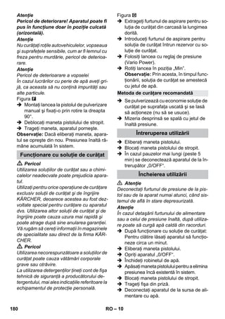 – 10 
Atenţie 
Pericol de deteriorare! Aparatul poate fi 
pus în funcţiune doar în poziţie culcată 
(orizontală). 
Atenţie 
Nu curăţaţi roţile autovehiculelor, vopseaua 
şi suprafeţele sensibile, cum ar fi lemnul cu 
freza pentru murdărie, pericol de deterioa-rare. 
Atenţie 
Pericol de deterioarare a vopselei 
În cazul lucrărilor cu perie de apă aveţi gri-jă, 
ca aceasta să nu conţină impurităţi sau 
alte particule. 
Figura 
 Montaţi lancea la pistolul de pulverizare 
manual şi fixaţi-o prin rotire la dreapta 
90°. 
 Deblocaţi maneta pistolului de stropit. 
 Trageţi maneta, aparatul porneşte. 
Observaţie: Dacă eliberaţi maneta, apara-tul 
se opreşte din nou. Presiunea înaltă ră-mâne 
acumulată în sistem. 
 Pericol 
Utilizarea soluţiilor de curăţat sau a chimi-calelor 
neadecvate poate prejudicia apara-tul. 
Utilizaţi pentru orice operaţiune de curăţare 
exclusiv soluţii de curăţat şi de îngrijire 
KÄRCHER, deoarece acestea au fost dez-voltate 
special pentru curăţare cu aparatul 
dvs. Utilizarea altor soluţii de curăţat şi de 
îngrijire poate cauza uzura mai rapidă şi 
poate atrage după sine anularea garanţiei. 
Vă rugăm să cereţi informaţii în magazinele 
de specialitate sau direct de la firma KÄR-CHER. 
 Pericol 
Utilizarea necorespunzătoare a soluţiilor de 
curăţat poate cauza vătămări corporale 
grave sau otrăvire. 
La utilizarea detergenţilor ţineţi cont de fişa 
tehnică de siguranţă a producătorului de-tergentului, 
mai ales indicaţiile referitoare la 
echipamentul de protecţie personală. 
Figura 
 Extrageţi furtunul de aspirare pentru so-luţia 
de curăţat din carcasă la lungimea 
dorită. 
 Introduceţi furtunul de aspirare pentru 
soluţia de curăţat întrun rezervor cu so-luţie 
de curăţat. 
 Folosiţi lancea cu reglaj de presiune 
(Vario Power). 
 Rotiţi lancea în poziţia „Min”. 
Observaţie: Prin acesta, în timpul func-ţionării, 
soluţia de curăţat se amestecă 
cu jetul de apă. 
 Se pulverizează cu economie soluţie de 
curăţat pe suprafaţa uscată şi se lasă 
să acţioneze (nu să se usuce). 
 Mizeria desprinsă se spală cu jetul de 
înaltă presiune. 
 Eliberaţi maneta pistolului. 
 Blocaţi maneta pistolului de stropit. 
 În cazul pauzelor mai lungi (peste 5 
min) se deconectează aparatul de la în-trerupător 
„0/OFF“. 
 Atenţie 
Deconectaţi furtunul de presiune de la pis-tol 
sau de la aparat numai atunci, când sis-temul 
de află în stare depresurizată. 
Atenţie 
În cazul detaşării furtunului de alimentare 
sau a celui de presiune înaltă, după utiliza-re 
poate să curgă apă caldă din racorduri. 
 După funcţionare cu soluţie de curăţat: 
Pentru clătire lăsaţi aparatul să funcţio-neze 
circa un minut. 
 Eliberaţi maneta pistolului. 
 Opriţi aparatul „0/OFF“. 
 Închideţi robinetul de apă. 
 Apăsaţi maneta pistolului pentru a elimina 
presiunea încă existentă în sistem. 
 Blocaţi maneta pistolului de stropit. 
 Trageţi fişa din priză. 
 Deconectaţi aparatul de la sursa de ali-mentare 
cu apă. 
Funcţionare cu soluţie de curăţat 
Metoda de curăţare recomandată 
Întreruperea utilizării 
Încheierea utilizării 
180 RO 
 
