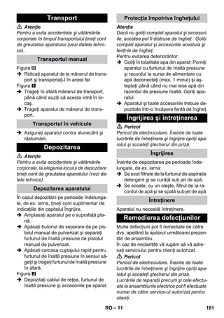 – 11 
 Atenţie 
Pentru a evita accidentele şi vătămările 
corporale în timpul transportului ţineţi cont 
de greutatea aparatului (vezi datele tehni-ce). 
Figura 
 Ridicaţi aparatul de la mânerul de trans-port 
şi transportaţi-l în acest fel 
Figura 
 Trageţi în afară mânerul de transport, 
până când auziţi că acesta intră în lo-caş. 
 Trageţi aparatul de mânerul de trans-port. 
 Asiguraţi aparatul contra alunecării şi 
răsturnării. 
 Atenţie 
Pentru a evita accidentele şi vătămările 
corporale, la alegerea locului de depozitare 
ţineţi cont de greutatea aparatului (vezi da-tele 
tehnice). 
În cazul depozitării pe perioade îndelunga-te, 
de ex. iarna, ţineţi cont suplimentar de 
indicaţiile din capitolul Îngrijire. 
 Amplasaţi aparatul pe o suprafaţă pla-nă. 
 Apăsaţi butonul de separare de pe pis-tolul 
manual de pulverizat şi separaţi 
furtunul de înaltă presiune de pistolul 
manual de pulverizat. 
 Apăsaţi carcasa cuplajului rapid pentru 
furtunul de înaltă presiune în sensul să-geţii 
şi trageţi furtunul de înaltă presiune 
în afară. 
Figura 
 Depozitaţi cablul de reţea, furtunul de 
înaltă presiune şi accesoriile pe aparat. 
Atenţie 
Dacă nu goliţi complet aparatul şi accesori-ile, 
acestea pot fi distruse de îngheţ. Goliţi 
complet aparatul şi accesoriile acestuia şi 
feriţi-le de îngheţ. 
Pentru evitarea deteriorărilor: 
 Goliţi în totalitate apa din aparat: Porniţi 
aparatul cu furtunul de înaltă presiune 
şi racordul la sursa de alimentare cu 
apă deconectaţi (max. 1 minut) şi aş-teptaţi 
până când nu mai iese apă din 
racordul de presiune înaltă. Opriţi apa-ratul. 
 Aparatul şi toate accesoriile trebuie de-pozitate 
într-o încăpere ferită de îngheţ. 
 Pericol 
Pericol de electrocutare. Înainte de toate 
lucrările de întreţinere şi îngrijire opriţi apa-ratul 
şi scoateţi ştecherul din priză. 
Înainte de depozitarea pe perioade înde-lungate, 
de ex. iarna: 
 Se scot filtrele de la furtunul de aspiraţie 
detergent şi se curăţă sub jet de apă. 
 Se scoate, cu un cleşte, filtrul de la ra-cordul 
de apă şi se spală sub jet de apă. 
Aparatul nu necesită întreţinere. 
Multe defecţiuni pot fi remediate de către 
dvs. apelând la ajutorul următoarei prezen-tări 
de ansamblu. 
În caz de neclarităţi vă rugăm să vă adre-saţi 
serviciului pentru clienţi autorizat. 
 Pericol 
Pericol de electrocutare. Înainte de toate 
lucrările de întreţinere şi îngrijire opriţi apa-ratul 
şi scoateţi ştecherul din priză. 
Lucrările de reparaţii precum şi cele efectu-ate 
la ansamblurile electrice pot fi efectuate 
numai de către service-ul autorizat pentru 
clienţi. 
Transport 
Transportul manual 
Transportul în vehicule 
Depozitarea 
Depozitarea aparatului 
Protecţia împotriva îngheţului 
Îngrijirea şi întreţinerea 
Îngrijirea 
Întreţinere 
Remedierea defecţiunilor 
RO 181 
 