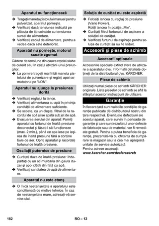 – 12 
 Trageţi maneta pistolului manual pentru 
pulverizat, aparatul porneşte. 
 Verificaţi dacă tensiunea indicată pe 
plăcuţa de tip coincide cu tensiunea 
sursei de alimentare. 
 Verificaţi cablul de alimentare, pentru a 
vedea dacă este deteriorat. 
Cădere de tensiune din cauza reţelei slabe 
de curent sau în cazul utilizării unui prelun-gitor. 
 La pornire trageţi mai întâi maneta pis-tolului 
de pulverizare şi reglaţi apoi co-mutatorul 
pe I/ON. 
 Verificaţi reglajul la lance. 
 Verificaţi alimentarea cu apă în privinţa 
cantităţii de alimentare suficiente. 
 Se scoate, cu un cleşte, filtrul de la ra-cordul 
de apă şi se spală sub jet de apă. 
 Evacuarea aerului din aparat: Porniţi 
aparatul cu furtunul de înaltă presiune 
deconectat şi lăsaţi-l să funcţioneze 
(max. 2 min.), până ce apa iese pe ieşi-rea 
de înaltă presiune fără a conţine 
bule de aer. Opriţi aparatul şi racordaţi 
furtunul de înaltă presiune. 
 Curăţaţi duza de înaltă presiune: înde-părtaţi 
cu un ac murdăria din gaura du-zei 
şi apoi clătiţi din faţă cu apă. 
 Verificaţi cantitatea de apă de alimenta-re. 
 O mică neetanşeitate a aparatului este 
condiţionată de motive tehnice. În caz 
de neetanşeitate mare, adresaţi-vă ser-vice- 
ului. 
 Folosiţi lancea cu reglaj de presiune 
(Vario Power). 
Rotiţi lancea în poziţia „Min”. 
 Curăţaţi filtrul furtunului de aspirare a 
soluţiei de curăţat. 
 Verificaţi furtunul de aspiraţie pentru so-luţia 
de curăţat să nu fie îndoit. 
Accesoriile speciale extind sfera de utiliza-re 
a aparatului dvs. Informaţii detaliate ob-ţineţi 
de la distribuitorul dvs. KÄRCHER. 
Utilizaţi numai piese de schimb KÄRCHER 
originale. Lista pieselor de schimb se află la 
sfârşitul acestor instrucţiuni de utilizare. 
În fiecare ţară sunt valabile condiţiile de ga-ranţie 
publicate de distribuitorul nostru din 
ţara respectivă. Eventuale defecţiuni ale 
acestui aparat, care survin în perioada de 
garanţie şi care sunt rezultatul unor defecte 
de fabricaţie sau de material, vor fi remedi-ate 
gratuit. Pentru a putea beneficia de ga-ranţie, 
prezentaţi-vă cu chitanţa de cumpă-rare 
la magazin sau la cea mai apropiată 
unitate de service autorizată. 
Pentru adrese accesaţi: 
www.kaercher.com/dealersearch 
Aparatul nu funcţionează 
Aparatul nu porneşte, motorul 
scoate zgomot 
Aparatul nu ajunge la presiunea 
dorită 
Oscilaţii puternice de presiune 
Aparatul nu este etanş 
Soluţia de curăţat nu este aspirată 
Accesorii şi piese de schimb 
Accesorii opţionale 
Piese de schimb 
Garanţie 
182 RO 
 