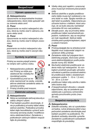 – 6 
 Nebezpečenstvo 
Upozornenie na bezprostredne hroziace 
nebezpečenstvo, ktoré môže spôsobiť váž-ne 
zranenia alebo smrť. 
 Pozor 
Upozornenie na možnú nebezpečnú situ-áciu, 
ktorá by mohla viesť k vážnemu zra-neniu 
alebo smrti. 
 Pozor 
Upozornenie na možnú nebezpečnú situ-áciu, 
ktorá by mohla viesť k ľahkým zrane-niam. 
Pozor 
pozornenie na možnú nebezpečnú situ-áciu, 
ktorá by mohla viesť k vecným ško-dám. 
Prístroj sa nesmie pripojiť priamo 
na verejnú sieť s pitnou vodou. 
1 Nebezpečenstvo poškode-nia! 
Prístroj sa môže pre-vádzkovať 
iba v ležatej (ho-rizontálnej) 
polohe. 
2 Vysokotlakový prúd sa ne-smie 
nasmerovať na osoby, zvieratá, 
aktívne elektrické zariadenia alebo na 
samotný prístroj. 
3 Prístroj chráňte pred mrazom. 
 Nebezpečenstvo 
 Nikdy sa nedotýkajte sieťovej zásuvky a 
vidlice vlhkými rukami. 
 Pred každým použitím skontrolujte, či 
nie je poškodený prívodný kábel alebo 
sieťová zástrčka. Poškodený prívodný 
kábel dajte bezodkladne vymeniť auto-rizovanej 
servisnej službe / kvalifikova-nému 
elektrotechnikovi. Zariadenie s 
poškodeným sieťovým káblom nespúš-ťajte 
do prevádzky. 
 Všetky diely pod napätím v pracovnej 
zóne musia byť chránené pred prúdom 
vody. 
 Sieťová zástrčka a spojka predlžova-cieho 
kábla musia byť vodotesné a ne-smú 
ležať vo vode. Spojka nemôže zo-stať 
ležať na podlahe. Odporúčame po-užívanie 
bubnov s káblami, ktoré zaru-čujú, 
že sa budú zásuvky nachádzať 
minimálne 60 mm nad podlahou. 
 Dávajte pozor, aby sa prívodný alebo 
predlžovací kábel neznehodnotil pre-jazdom, 
roztlačením, aby sa nevytrhol 
ani inak nepoškodil. Sieťové káble 
chráňte pred vysokými teplotami, olejmi 
a ostrými hranami. 
 Pozor 
 Prístroj pripájajte iba na striedavý prúd. 
Napätie musí zodpovedať údajom na 
výrobnom štítku prístroja. 
 Zariadenie môže byť pripojené iba k 
elektrickej prípojke, ktorá bola vyhoto-vená 
elektroinštalatérom podľa požia-daviek 
normy IEC 60364. 
 Nevhodné elektrické predlžovacie ve-denia 
môžu byť nebezpečné. Vo von-kajšom 
prostredí používajte výhradne 
schválené a patrične označené elektric-ké 
predlžovacie káble s dostatočným 
prierezom vodiča: 1 - 10 m: 1,5 mm2; 
10 - 30 m: 2,5 mm2 
 predlžovací kábel vždy odviňte z káblo-vého 
bubna celý. 
 Z bezpečnostných dôvodov v zásade 
odporúčame, aby sa zariadenie pre-vádzkovalo 
s pomocou ochranného 
spínača poruchového prúdu (max. 
30 mA). 
 Nebezpečenstvo 
 Dôležité súčiastky, ako sú vysokotlako-vá 
hadica, ručná striekacia pištoľ a bez-pečnostné 
zariadenia skontrolujte pred 
každým použitím na poškodenie. Po-škodené 
súčiastky okamžite vymeňte. 
Zariadenie s poškodenými súčiastkami 
nespúšťajte do prevádzky. 
Bezpečnosť 
Význam upozornení 
Symboly na prístroji 
Elektrické súčiastky 
Bezpečná manipulácia 
SK 185 
 