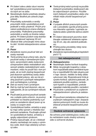 – 7 
 Pri čistení odevu alebo obuvi nesmie 
byť vysokotlakový prúd nasmerovaný 
na iných ani na seba. 
 Neostrekujte žiadne predmety obsahu-júce 
látky škodlivé pre zdravie (napr. 
azbest). 
 Pneumatiky automobilu a ventily 
pneumatík môže vysokotlakový prúd 
poškodiť a môžu prasknúť. Prvým príz-nakom 
poškodenia je zmena sfarbenia 
pneumatiky. Poškodené pneumatiky 
automobilu a ventily sú životne nebez-pečné. 
Pri čistení prúdom vody dodržia-vajte 
vzrialenosť najmenej 30 cm! 
 Obalové fólie uchovávajte mimo dosa-hu 
detí. Vzniká nebezpečenstvo uduse-nia! 
 Pozor 
 Zariadenie nesmú používať deti ani 
osoby neznalé. 
 Tento prístroj nie je určený nato, aby ho 
používali osoby s obmedzenými fyzic-kými, 
senzorickými alebo duševnými 
schopnosťami alebo nedostatkom skú-seností 
a/alebo nedostatočnými vedo-mosťami, 
môžu ho použiť iba v tom prí-pade, 
ak sú kvôli vlastnej bezpečnosti 
pod dozorom spoľahlivej osoby alebo 
od nej dostali pokyny, ako sa má prí-stroj 
používať a pochopili nebezpečen-stvá 
vychádzajúce z prístroja. 
 Deti sa nesmú hrať s prístrojom. 
 Deti by mali byť pod dozorom, aby sa 
zabezpečilo, že sa s prístrojom nebudú 
hrať. 
 Používateľ je povinný používať zariade-nie 
v súlade s jeho určením. Je povinný 
prihliadať na miestne podmienky a pri 
práci so zariadením dávať pozor aj na 
osoby vo svojom okolí. 
 Vysokotlakové hadice, armatúry a spoj-ky 
majú veľký význam z hľadiska bez-pečnosti 
zariadenia. Používajte výhrad-ne 
vysokotlakové hadice, armatúry a 
spojky odporúčané výrobcom. 
 Prístroj nepoužívajte, ak sa v blízkosti 
dosahu nachádzajú iné osoby s výnim-kou 
osôb, ktoré majú oblečený ochran-ný 
odev. 
 Tento prístroj nebol vyvinutý na použitie 
čistiacich prostriedkov dodávaných ale-bo 
odporúčaných výrobcov. Použitie 
iných čistiacich prostriedkov alebo che-mikálií 
môže zhoršiť bezpečnosť prí-stroja. 
 Pozor 
 V prípade dlhších pracovných prestá-vok 
v prevádzke vypnite prístroj pomo-cou 
hlavného vypínača / vypínača za-riadenia 
alebo vytiahnite sieťovú zástrč-ku. 
 Pri čistení lakovaných povrchov dodr-žiavajte 
vzdialenosť striekania najme-nej 
30 cm, aby ste zabránili poškode-niu. 
 Prístroj počas prevádzky nikdy nene-chávajte 
bez dozoru. 
 Zariadenie neprevádzkujte pri teplotách 
pod 0 °C. 
Iné nebezpečenstvá 
 Nebezpečenstvo 
 Nestriekajte žiadne horľavé kvapaliny. 
 Nikdy nevysávajte kvapaliny s obsa-hom 
rozpúšťadla alebo neriedené kyse-liny 
a rozpúšťadlá! Do tejto skupiny pat-rí 
napr. benzín, riedidlo na farby alebo 
vykurovací olej. Rozprašovaná hmla je 
vysoko horľavá, výbušná a jedovatá. Je 
zakázané použitie acetónu, neriede-ných 
kyselín a rozpúšťadiel, pretože 
napadajú materiály použité v zariadení. 
 Používanie v priestoroch so zvýšením 
nebezpečenstvom výbuchu je zakáza-né. 
 Pri používaní zariadenia v oblastiach so 
zvýšeným nebezpečím (napr. čerpacie 
stanice pohonných hmôt) sa musia do-držiavať 
príslušné bezpečnostné pred-pisy. 
Osobné ochranné vybavenie 
Na ochranu pred odstrekujúcou vodou ale-bo 
nečistotami noste vhodný ochranný 
odev a ochranné okuliare. 
186 SK 
 