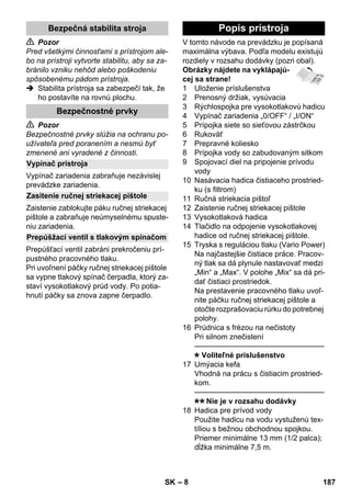 – 8 
 Pozor 
Pred všetkými činnosťami s prístrojom ale-bo 
na prístroji vytvorte stabilitu, aby sa za-bránilo 
vzniku nehôd alebo poškodeniu 
spôsobenému pádom prístroja. 
 Stabilita prístroja sa zabezpečí tak, že 
ho postavíte na rovnú plochu. 
 Pozor 
Bezpečnostné prvky slúžia na ochranu po-užívateľa 
pred poranením a nesmú byť 
zmenené ani vyradené z činnosti. 
Vypínač zariadenia zabraňuje nezávislej 
prevádzke zariadenia. 
Zaistenie zablokujte páku ručnej striekacej 
pištole a zabraňuje neúmyselnému spuste-niu 
zariadenia. 
Prepúšťací ventil zabráni prekročeniu prí-pustného 
pracovného tlaku. 
Pri uvoľnení páčky ručnej striekacej pištole 
sa vypne tlakový spínač čerpadla, ktorý za-staví 
vysokotlakový prúd vody. Po potia-hnutí 
páčky sa znova zapne čerpadlo. 
V tomto návode na prevádzku je popísaná 
maximálna výbava. Podľa modelu existujú 
rozdiely v rozsahu dodávky (pozri obal). 
Obrázky nájdete na vyklápajú-cej 
sa strane! 
1 Uloženie príslušenstva 
2 Prenosný držiak, vysúvacia 
3 Rýchlospojka pre vysokotlakovú hadicu 
4 Vypínač zariadenia „0/OFF“ / „I/ON“ 
5 Prípojka siete so sieťovou zástrčkou 
6 Rukoväť 
7 Prepravné koliesko 
8 Prípojka vody so zabudovaným sitkom 
9 Spojovací diel na pripojenie prívodu 
vody 
10 Nasávacia hadica čistiaceho prostried-ku 
(s filtrom) 
11 Ručná striekacia pištoľ 
12 Zaistenie ručnej striekacej pištole 
13 Vysokotlaková hadica 
14 Tlačidlo na odpojenie vysokotlakovej 
hadice od ručnej striekacej pištole. 
15 Tryska s reguláciou tlaku (Vario Power) 
Na najčastejšie čistiace práce. Pracov-ný 
tlak sa dá plynule nastavovať medzi 
„Min“ a „Max“. V polohe „Mix“ sa dá pri-dať 
čistiaci prostriedok. 
Na prestavenie pracovného tlaku uvoľ-nite 
páčku ručnej striekacej pištole a 
otočte rozprašovaciu rúrku do potrebnej 
polohy. 
16 Prúdnica s frézou na nečistoty 
Pri silnom znečistení 
———————————————–––– 
Voliteľné príslušenstvo 
17 Umýacia kefa 
Vhodná na prácu s čistiacim prostried-kom. 
———————————————–––– 
Nie je v rozsahu dodávky 
18 Hadica pre prívod vody 
Použite hadicu na vodu vystuženú tex-tíliou 
s bežnou obchodnou spojkou. 
Priemer minimálne 13 mm (1/2 palca); 
dĺžka minimálne 7,5 m. 
Bezpečná stabilita stroja 
Bezpečnostné prvky 
Vypínač prístroja 
Zasitenie ručnej striekacej pištole 
Prepúšžací ventil s tlakovým spínačom 
Popis prístroja 
SK 187 
 