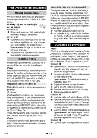 – 9 
Pred uvedením zariadenia do prevádzky 
namontujte dielce voľne priložené k zaria-deniu. 
Obrázky nájdete na vyklápajú-cej 
sa strane! 
Obrázok 
 Dodávaný spojovací diel naskrutkujte 
na vodnú prípojku zariadenia. 
Obrázok 
 Vysokotlakovú hadicu zasuňte do ruč-nej 
striekacej pištole tak, aby bolo po-čuť, 
ako zapadne na svoje miesto. 
Upozornenie: Dbajte na správne na-stavenie 
prípojky. 
 Potiahnutím za vysokotlakovú hadicu 
skontrolujte bezpečné spojenie. 
Pripojovacie parametre sa uvádzajú na ty-povom 
štítku a v technických údajoch. 
Pozor 
Nečistoty vo vode môžu poškodiť vysokot-lakové 
čerpadlo a príslušenstvo. Na ochra-nu 
sa odporúča použitie vodného filtra spo-ločnosti 
KÄRCHER (špeciálne príslušen-stvo, 
objednávacie číslo 4.730-059). 
Rešpektujte platné predpisy vodárenského 
podniku. 
 Pozor 
Podľa platných predpisov sa nesmie prí-stroj 
prevádzkovať v sieti pitnej vody bez 
systémového oddeľovacieho zariadenia. 
Musíte použiť systémové oddeľovacie za-riadenie 
firmy KÄRCHER alebo alternatív-ne 
systémové oddeľovacie zariadenie pod-ľa 
EN 12729 typ BA. 
Voda, ktorá preteká cez systémový odlučo-vač, 
sa viac nepovažuje za pitnú vodu. 
Pozor 
Systémové oddeľovacie zariadenie pripá-jajte 
vždy na zásobovanie vodou, nikdy nie 
priamo na prístroj. 
Toto vysokotlakové čistiace zariadenie je 
spolu so sacou hadicou spoločnosti KÄR-CHER 
so spätným ventilom (špeciálne prí-slušenstvo, 
objednávacie číslo 4.440-238) 
vhodné na odsávanie povrchovej vody na-pr. 
z nádrží na dažďovú vodu alebo rybní-kov 
(maximálnu nasávaciu výšku nájdete v 
technických údajoch). 
 Naplňte nasávaciu hadicu vodou. 
 Na prípojku vody naskrutkujte vysáva-ciu 
hadicu prístroja a zaveste na zdroj 
vody (napríklad zásobník dažďovej vo-dy). 
Pozor 
Chod na sucho viac ako 2 minúty spôsobí 
poškodenie vysokotlakového čerpadla. Ak 
prístroj do 2 minút nevytvorí tlak, vypnite 
prístroj a postupujte podľa pokynov uvede-ných 
v kapitole „Pomoc v prípade porúch“. 
Obrázok 
 Vysokotlakovú hadicu zasuňte do rých-lospojky 
tak, aby bolo počuť, ako za-padne 
na svoje miesto. 
 Nasuňte prívodnú hadicu vody na spoj-ku 
na prípojke vody. 
Upozornenie: Prívodná hadica nie je 
súčasťou dodávky. 
 Pripojte hadicu k napájaniu vodou. 
 Úplne otvorte vodovodný kohút. 
 Zasuňte sieťovú zástrčku do zásuvky. 
 Zapnite zariadenie „I/ZAP“. 
Obrázok 
 Uvoľnite páku ručnej striekacej pištole. 
 Potiahnutím páky sa zariadenie zapne. 
Nechajte bežať prístroj (max. 2 minúty), 
kým nezačne unikať voda bez bubliniek 
z ručnej pištole. 
 Uvoľnite páčku ručnej striekacej pištole. 
Upozornenie: Ak sa páka opäť uvoľní, 
zariadenie sa opäť vypne. Vysoký tlak 
zostáva v systéme zachovaný. 
Obrázok 
 Uzavrite páku ručnej striekacej pištole. 
Pred uvedením do prevádzky 
Montáž príslušenstva 
Napájanie vodou 
Napájanie vodou z vodovodu 
Nasávanie vody z otvorených nádrží 
Uvedenie do prevádzky 
188 SK 
 