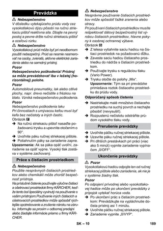 – 10 
 Nebezpečenstvo 
V dôsledku vytekajúceho prúdu vody cez 
vysokotlakovú dýzu pôsobí na ručnú strie-kaciu 
pištoľ reaktívna sila. Dbajte na pevný 
postoj a pevne držte ručnú striekaciu pištoľ 
a oceľovú rúrku. 
 Nebezpečenstvo 
Vysokotlakový prúd môže byť pri neodbornom 
použití nebezpečný. Prúd sa nesmie nasmero-vať 
na osoby, zvieratá, aktívne elektrické zaria-denia 
alebo na samotný prístroj. 
Pozor 
Nebezpečenstvo poškodenia! Prístroj 
sa môže prevádzkovať iba v ležatej (ho-rizontálnej) 
polohe. 
Pozor 
Automobilové pneumatiky, lak alebo citlivé 
plochy, napr. drevo nečistite s frézkou na 
blato. Vzniká nebezpečenstvo poškodenia. 
Pozor 
Nebezpečenstvo poškodenia laku 
Pri činnostiach s umývacou kefou musí byť 
kefa bez nečistoty a iných častíc. 
Obrázok 
 Na ručnú striekaciu pištoľ nasaďte po-žadovanú 
trysku a upevnite otočením o 
90°. 
 Uvoľnite páku ručnej striekacej pištole. 
 Potiahnutím páky sa zariadenie zapne. 
Upozornenie: Ak sa páka opäť uvoľní, za-riadenie 
sa opäť vypne. Vysoký tlak zostá-va 
v systéme zachovaný. 
 Nebezpečenstvo 
Použitie nesprávnych čistiacich prostried-kov 
alebo chemikálií môže zhoršiť bezpeč-nosť 
prístroja. 
Na príslušné čistenie používajte výlučne čistiaci 
a ošetrovací prostriedok firmy KÄRCHER, keď-že 
tento bol špeciálny vyvinutý na používanie s 
vašim prístrojom.Používanie iných čistiacich a 
ošetrovacích prostriedkov môže spôsobiť rých-lejšie 
opotrebovanie a zrušenie nároku na záru-ku. 
Informujte sa prosím v odbornej predajni 
alebo žiadajte informácie priamo u firmy KÄR-CHER. 
 Nebezpečenstvo 
Nesprávne používanie čistiacich prostried-kov 
môže spôsobiť ťažké zranenia alebo 
otravy. 
Pri používaní čistiacich prostriedkov musíte 
rešpektovať dátový bezpečnostný list vý-robcu 
čistiacich prostriedkov, hlavne poky-ny 
k osobnej ochrannej výbave. 
Obrázok 
 Z telesa vytiahnite saciu hadicu na čis-tiaci 
prostriedok na požadovanú dĺžku. 
 Zaveste saciu hadicu čistiaceho pros-triedku 
do nádrže s čistiacim prostried-kom. 
 Používajte trysku s reguláciou tlaku 
(Vario Power). 
 Trysku otočte do polohy „Mix“. 
Upozornenie: Tým sa pri prevádzke 
primiešava roztok čistiaceho prostried-ku 
do prúdu vody. 
 Nastriekajte malé množstvo čistiaceho 
prostriedku na suchý povrch a nechajte 
pôsobiť (nevysušiť). 
 Rozpustenú nečistotu odstráňte prú-dom 
vysokého tlaku vody. 
 Uvoľnite páčku ručnej striekacej pištole. 
 Uzavrite páku ručnej striekacej pištole. 
 Pri dlhších prestávkach pri práci (viac 
ako 5 minút) vypnite zariadenie vypína-čom 
„0/OFF“. 
 Pozor 
Vysokotlakovú hadicu odpojte len od ručnej 
striekacej pištole alebo zariadenia, ak nie je 
v systéme žiadny tlak. 
Pozor 
Po odpojení prívodnej alebo vysokotlako-vej 
hadice môže po ukončení prevádzky z 
prípojok vytekať horúca voda. 
 Po ukončení prác s čistiacim prostried-kom: 
Prevádzkujte na vypláchnutie do-čista 
prístroj asi 1 minútu. 
 Uvoľnite páčku ručnej striekacej pištole. 
 Zariadenie vypnite „0/VYP“. 
Prevádzka 
Práce s čistiacim prostriedkom 
Odporúčaný spôsob čistenia 
Prerušenie prevádzky 
Ukončenie prevádzky 
SK 189 
 