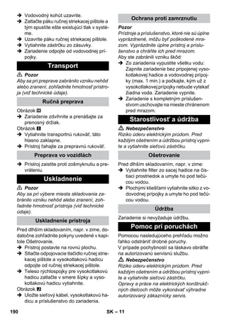 – 11 
 Vodovodný kohút uzavrite. 
 Zatlačte páku ručnej striekacej pištole a 
tým spustíte ešte existujúci tlak v systé-me. 
 Uzavrite páku ručnej striekacej pištole. 
 Vytiahnite zástrčku zo zásuvky. 
 Zariadenie odpojte od vodovodnej prí-pojky. 
 Pozor 
Aby sa pri preprave zabránilo vzniku nehôd 
alebo zranení, zohľadnite hmotnosť prístro-ja 
(viď technické údaje). 
Obrázok 
 Zariadenie zdvihnite a prenášajte za 
prenosný držiak. 
Obrázok 
 Vytiahnite transportnú rukoväť, táto 
hlasno zaklapne. 
 Prístroj ťahajte za prepravnú rukoväť. 
 Prístroj zaistite proti zošmyknutiu a pre-vráteniu. 
 Pozor 
Aby sa pri výbere miesta skladovania za-bránilo 
vzniku nehôd alebo zranení, zoh-ľadnite 
hmotnosť prístroja (viď technické 
údaje). 
Pred dlhším skladovaním, napr. v zime, do-datočne 
zohľadnite pokyny uvedené v kapi-tole 
Ošetrovanie. 
 Prístroj postavte na rovnú plochu. 
 Stlačte odpojovacie tlačidlo ručnej strie-kacej 
pištole a vysokotlakovú hadicu 
odpojte od ručnej striekacej pištole. 
 Teleso rýchlospojky pre vysokotlakovú 
hadicu zatlačte v smere šípky a vyso-kotlakovú 
hadicu vytiahnite. 
Obrázok 
 Uložte sieťový kábel, vysokotlakovú ha-dicu 
a príslušenstvo do zariadenia. 
Pozor 
Prístroje a príslušenstvo, ktoré nie sú úplne 
vyprázdnené, môžu byť poškodené mra-zom. 
Vyprázdnite úplne prístroj a príslu-šenstvo 
a chráňte ich pred mrazom. 
Aby ste zabránili vzniku škôd: 
 Zo zariadenia vypustite všetku vodu: 
Zapnite zariadenie bez pripojenej vyso-kotlakovej 
hadice a vodovodnej prípoj-ky 
(max. 1 min.) a počkajte, kým už z 
vysokotlakovej prípojky nebude vytekať 
žiadna voda. Zariadenie vypnite. 
 Zariadenie s kompletným príslušen-stvom 
uschovajte na mieste chránenom 
pred mrazom. 
 Nebezpečenstvo 
Riziko úderu elektrickým prúdom. Pred 
každým ošetrením a údržbou prístroj vypni-te 
a vytiahnite sieťovú zástrčku. 
Pred dlhším skladovaním, napr. v zime: 
 Vytiahnite filter zo sacej hadice na čis-tiaci 
prostriedok a umyte ho pod tečú-cou 
vodou. 
 Plochými kliešťami vytiahnite sitko z vo-dovodnej 
prípojky a umyte ho pod tečú-cou 
vodou. 
Zariadenie si nevyžaduje údržbu. 
Pomocou nasledujúceho prehľadu možno 
ľahko odstrániť drobné poruchy. 
V prípade pochybností sa láskavo obráťte 
na autorizovanú servisnú službu. 
 Nebezpečenstvo 
Riziko úderu elektrickým prúdom. Pred 
každým ošetrením a údržbou prístroj vypni-te 
a vytiahnite sieťovú zástrčku. 
Opravy a práce na elektrických konštrukč-ných 
dielcoch môže vykonávať výhradne 
autorizovaný zákaznícky servis. 
Transport 
Ručná preprava 
Preprava vo vozidlách 
Uskladnenie 
Uskladnenie prístroja 
Ochrana proti zamrznutiu 
Starostlivosť a údržba 
Ošetrovanie 
Údržba 
Pomoc pri poruchách 
190 SK 
 