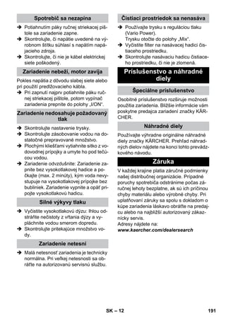 – 12 
 Potiahnutím páky ručnej striekacej piš-tole 
sa zariadenie zapne. 
 Skontrolujte, či napätie uvedené na vý-robnom 
štítku súhlasí s napätím napá-jacieho 
zdroja. 
 Skontrolujte, či nie je kábel elektrickej 
siete poškodený. 
Pokles napätia z dôvodu slabej siete alebo 
pri použití predlžovacieho kábla. 
 Pri zapnutí najprv potiahnite páku ruč-nej 
striekacej pištole, potom vypínač 
zariadenia prepnite do polohy „I/ON“. 
 Skontrolujte nastavenie trysky. 
 Skontrolujte zásobovanie vodou na do-statočné 
prepravované množstvo. 
 Plochými kliešťami vytiahnite sitko z vo-dovodnej 
prípojky a umyte ho pod tečú-cou 
vodou. 
 Zariadenie odvzdušnite: Zariadenie za-pnite 
bez vysokotlakovej hadice a po-čkajte 
(max. 2 minúty), kým voda nevy-stupuje 
na vysokotlakovej prípojke bez 
bubliniek. Zariadenie vypnite a opäť pri-pojte 
vysokotlakovú hadicu. 
 Vyčistite vysokotlakovú dýzu: Ihlou od-stráňte 
nečistoty z vŕtania dýzy a vy-pláchnite 
vodou smerom dopredu. 
 Skontrolujte pritekajúce množstvo vo-dy. 
 Malá netesnosť zariadenia je technicky 
normálna. Pri veľkej netesnosti sa ob-ráťte 
na autorizovanú servisnú službu. 
 Používajte trysku s reguláciou tlaku 
(Vario Power). 
Trysku otočte do polohy „Mix“. 
 Vyčistite filter na nasávacej hadici čis-tiaceho 
prostriedku. 
 Skontrolujte nasávaciu hadicu čistiace-ho 
prostriedku, či nie je zlomená. 
Osobitné príslušenstvo rozširuje možnosti 
použitia zariadenia. Bližšie informácie vám 
poskytne predajca zariadení značky KÄR-CHER. 
Používajte výhradne originálne náhradné 
diely značky KÄRCHER. Prehľad náhrad-ných 
dielov nájdete na konci tohto prevádz-kového 
návodu. 
V každej krajine platia záručné podmienky 
našej distribučnej organizácie. Prípadné 
poruchy spotrebiča odstránime počas zá-ručnej 
lehoty bezplatne, ak sú ich príčinou 
chyby materiálu alebo výrobné chyby. Pri 
uplatňovaní záruky sa spolu s dokladom o 
kúpe zariadenia láskavo obráťte na predaj-cu 
alebo na najbližší autorizovaný zákaz-nícky 
servis. 
Adresy nájdete na: 
www.kaercher.com/dealersearch 
Spotrebič sa nezapína 
Zariadenie nebeží, motor zavíja 
Zariadenie nedosahuje požadovaný 
tlak 
Silné výkyvy tlaku 
Zariadenie netesní 
Čistiaci prostriedok sa nenasáva 
Príslušenstvo a náhradné 
diely 
Špeciálne príslušenstvo 
Náhradné diely 
Záruka 
SK 191 
 