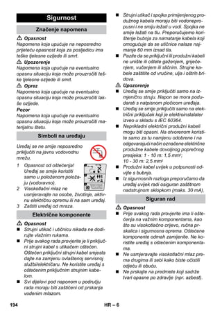 – 6 
 Opasnost 
Napomena koja upućuje na neposredno 
prijeteću opasnost koja za posljedicu ima 
teške tjelesne ozljede ili smrt. 
 Upozorenje 
Napomena koja upućuje na eventualno 
opasnu situaciju koja može prouzročiti teš-ke 
tjelesne ozljede ili smrt. 
 Oprez 
Napomena koja upućuje na eventualno 
opasnu situaciju koja može prouzročiti lak-še 
ozljede. 
Pozor 
Napomena koja upućuje na eventualno 
opasnu situaciju koja može prouzročiti ma-terijalnu 
štetu. 
Uređaj se ne smije neposredno 
priključiti na javnu vodovodnu 
mrežu. 
1 Opasnost od oštećenja! 
Uređaj se smije koristiti 
samo u položenom položa-ju 
(vodoravno). 
2 Visokotlačni mlaz ne 
usmjeravajte na osobe, životinje, aktiv-nu 
električnu opremu ili na sam uređaj. 
3 Zaštiti uređaj od mraza. 
 Opasnost 
 Strujni utikač i utičnicu nikada ne dodi-rujte 
vlažnim rukama. 
 Prije svakog rada provjerite je li priključ-ni 
strujni kabel s utikačem oštećen. 
Oštećen priključni strujni kabel smjesta 
dajte na zamjenu ovlaštenoj servisnoj 
službi/električaru. Ne koristite uređaj s 
oštećenim priključnim strujnim kabe-lom. 
 Svi dijelovi pod naponom u području 
rada moraju biti zaštićeni od prskanja 
vodenim mlazom. 
 Strujni utikač i spojka primijenjenog pro-dužnog 
kabela moraju biti vodonepro-pusni 
i ne smiju ležati u vodi. Spojka ne 
smije ležati na tlu. Preporučujemo kori-štenje 
bubnja za namatanje kabela koji 
omogućuje da se utičnice nalaze naj-manje 
60 mm iznad tla. 
 Pazite da se priključni ili produžni kabeli 
ne unište ili oštete gaženjem, gnječe-njem, 
vučenjem ili sličnim. Strujne ka-bele 
zaštitite od vrućine, ulja i oštrih bri-dova. 
 Upozorenje 
 Uređaj se smije priključiti samo na iz-mjeničnu 
struju. Napon se mora podu-darati 
s natpisnom pločicom uređaja. 
 Uređaj se smije priključiti samo na elek-trični 
priključak koji je elektroinstalater 
izveo u skladu s IEC 60364. 
 Neprikladni električni produžni kabeli 
mogu biti opasni. Na otvorenom koristi-te 
samo za tu namjenu odobrene i na 
odgovarajući način označene električne 
produžne kabele dovoljnog poprečnog 
presjeka: 1 - 10 m: 1,5 mm2; 
10 - 30 m: 2,5 mm2 
 Produžni kabel uvijek u potpunosti od-vijte 
s bubnja. 
 Iz sigurnosnih razloga preporučamo da 
uređaj uvijek radi osiguran zaštitnom 
nadstrujnom sklopkom (maks. 30 mA). 
 Opasnost 
 Prije svakog rada provjerite ima li ošte-ćenja 
na važnim komponentama, kao 
što su visokotlačno crijevo, ručna pr-skalica 
i sigurnosna oprema. Oštećene 
komponente odmah zamijenite. Ne ko-ristite 
uređaj s oštećenim komponenta-ma. 
 Ne usmjeravajte visokotlačni mlaz pre-ma 
drugima ili sebi kako biste očistili 
odjeću ili obuću. 
 Ne prskajte na predmete koji sadrže 
tvari opasne po zdravlje (npr. azbest). 
Sigurnost 
Značenje napomena 
Simboli na uređaju 
Električne komponente 
Siguran rad 
194 HR 
 