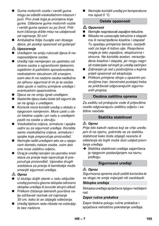 Sklopka uređaja 
Zapor ručne prskalice 
– 7 
 Gume motornih vozila i ventili guma 
mogu se oštetiti visokotlačnim mlazom i 
pući. Prvi znak toga je promjena boje 
gume. Oštećene gume motornih vozila 
i ventili guma opasni su po život. Prili-kom 
čišćenja držite mlaz na udaljenosti 
od najmanje 30 cm! 
 Ambalažne folije čuvajte van dosega 
djece, jer postoji opasnost od gušenja! 
 Upozorenje 
 Uređajem ne smiju rukovati djeca ili ne-osposobljene 
osobe. 
 Uređaj nije namijenjen za upotrebu od 
strane osoba s ograničenim tjelesnim, 
osjetilnim ili psihičkim sposobnostima, 
nedostatnim iskustvom i/ili znanjem, 
osim ako ih ne nadzire osoba nadležna 
za njihovu sigurnost ili im je ta osoba 
dala upute o načinu primjene uređaja i 
eventualnim opasnostima. 
 Djeca se ne smiju igrati uređajem. 
 Nadzirite djecu kako biste bili sigurni da 
se ne igraju s uređajem. 
 Korisnik mora koristiti uređaj u skladu s 
njegovom namjenom. Mora uzeti u ob-zir 
lokalne uvjete i pri radu s uređajem 
paziti na osobe u okružju. 
 Visokotlačna crijeva, armature i spojke 
važni su za sigurnost uređaja. Koristite 
samo visokotlačna crijeva, armature i 
spojke koje preporučuje proizvođač. 
 Nemojte raditi uređajem ako se u njego-vom 
dometu nalaze osobe, osim ako 
one nose zaštitnu odjeću. 
 Ovaj je uređaj razvijen za uporabu sred-stava 
za pranje koje isporučuje ili pre-poručuje 
proizvođač. Uporaba drugih 
sredstava za pranje ili kemikalija može 
smanjiti sigurnost uređaja. 
 Oprez 
 U slučaju duljih stanki u radu isključite 
uređaj pomoću glavne sklopke odnosno 
sklopke uređaja ili izvucite strujni utikač. 
 Prilikom čišćenja lakiranih površina va-lja 
održavati razmak od najmanje 
30 cm, kako bi se izbjegla oštećenja. 
 Uređaj tijekom rada nikada ne ostavljaj-te 
bez nadzora. 
 Nemojte koristiti uređaj pri temperatura-ma 
ispod 0 °C. 
Ostale opasnosti 
 Opasnost 
 Nemojte rasprskavati zapaljive tekućine. 
 Nikada ne usisavajte tekućine s otapali-ma 
ili nerazrijeđene kiseline i otapala! 
Tu spadaju primjerice benzin, razrjeđi-vači 
za boje ili loživo ulje. Raspršena 
magla je lako zapaljiva, eksplozivna i 
otrovna. Ne koristite aceton, nerazrije-đene 
kiseline i otapala, jer mogu nagri-sti 
materijale od kojih je uređaj sačinjen. 
 Zabranjen je rad u područjima u kojima 
prijeti opasnost od eksplozija. 
 Prilikom primjene stroja u opasnim po-dručjima 
(npr. benzinske postaje) treba 
se pridržavati odgovarajućih sigurno-snih 
propisa. 
Osobna zaštitna oprema 
Za zaštitu od prskajuće vode ili prljavštine 
nosite odgovarajuću zaštitnu odjeću i za-štitne 
naočale. 
Statička stabilnost 
 Oprez 
Prije bilo kakvih radova koji se vrše uređa-jem 
ili na njemu, pobrinite se za statičku 
stabilnost kako biste izbjegli nesreće ili 
oštećenja do kojih može doći uslijed prevr-tanja 
uređaja. 
 Statička stabilnost uređaja zajamčena 
je njegovim postavljanjem na ravnu 
podlogu. 
Sigurnosni uređaji 
 Oprez 
Sigurnosna oprema služi zaštiti korisnika te 
se stoga ne smije mijenjati niti zaobilaziti. 
Sklopka uređaja sprječava njegov neželjeni 
rad. 
Zapor blokira polugu ručne prskalice i 
sprječava nehotično pokretanje uređaja. 
HR 195 
 