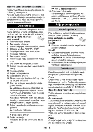– 8 
Preljevni ventil sprječava prekoračenje do-puštenog 
radnog tlaka. 
Kada se pusti poluga ručne prskalice, tlač-na 
sklopka isključuje pumpu i zaustavlja vi-sokotlačni 
mlaz. Kada se poluga povuče, 
pumpa se ponovo uključuje. 
U ovim je uputama za rad opisana maksi-malna 
oprema. Ovisno o modelu postoje 
razlike u sadržaju isporuke (vidi ambalažu). 
Slike pogledajte na preklo-pnoj 
stranici! 
1 Prihvatni držač pribora 
2 Transportni rukohvat 
3 Brzinska spojka za visokotlačno crijevo 
4 Sklopka uređaja 0/OFF / I/ON 
5 Strujni priključni kabel s utikačem 
6 Ručka za nošenje 
7 Transportni kotačić 
8 Priključak za vodu s ugrađenom mreži-com 
9 Dio spojke za priključak za vodu 
10 Crijevo za usis sredstva za pranje (s fil-trom) 
11 Ručna prskalica 
12 Zapor ručne prskalice 
13 Visokotlačno crijevo 
14 Tipka za odvajanje visokotlačnog crije-va 
s ručne prskalice 
15 Cijev za prskanje s regulacijom tlaka 
(Vario Power) 
Za uobičajeno čišćenje. Radni tlak se 
može nestupnjevano mijenjati između 
Min i Max. U položaju Mix može se 
dodati sredstvo za pranje. 
Kako biste namjestili radni tlak, otpusti-te 
polugu ručne prskalice pa cijev za pr-skanje 
okrenite u željeni položaj. 
16 Crijev za prskanje sa strugalom za pr-ljavštinu 
Za tvrdokornu nečistoću 
———————————————–––– 
Opcionalni pribor 
17 Četka za pranje 
Prikladna za rad sa sredstvima za pra-nje. 
———————————————–––– 
Nije u opsegu isporuke 
18 Crijevo za dotok vode 
Koristite crijevo za vodu ojačano tka-njem 
s uobičajenom spojkom. Promjer 
najmanje 13 mm (1/2 ); duljina najma-nje 
7,5 m. 
Prije puštanja u rad montirajte nespojene 
dijelove koji su priloženi uz uređaj. 
Slike pogledajte na preklo-pnoj 
stranici! 
Slika 
 Priloženi spojni dio navijte na priključak 
za vodu uređaja. 
Slika 
 Utaknite visokotlačno crijevo u ručnu 
prskalicu tako da čujno dosjedne. 
Napomena: Pazite na pravilnu usmje-renost 
priključne nazuvice. 
 Povlačenjem visokotlačnog crijeva pro-vjerite 
je li spoj siguran. 
Za priključne vrijednosti pogledajte natpi-snu 
pločicu odnosno tehničke podatke. 
Pozor 
Onečišćenja u vodi mogu oštetiti visoko-tlačnu 
pumpu i pribor. Radi zaštite preporu-čuje 
se primjena Kärcherovog filtra za vodu 
(poseban pribor, kataloški br. 4.730-059). 
Vodite računa o propisima vodoopskrbnog 
poduzeća. 
 Upozorenje 
Sukladno važećim propisima uređaj nikada 
ne smije raditi na vodovodnoj mreži bez od-vajača. 
Potrebno je koristiti prikladni odva-jač 
tvrtke Kärcher ili alternativno odvajač 
koji je u skladu s EN 12729 tip BA. 
Voda koju izdvoji odvajač nije podesna za 
piće. 
Pozor 
Odvajač uvijek treba priključiti na dovod vo-de, 
a ne izravno na uređaj. 
Preljevni ventil s tlačnom sklopkom 
Opis uređaja Prije prve uporabe 
Montaža pribora 
Dovod vode 
Dovod vode iz vodovoda 
196 HR 
 