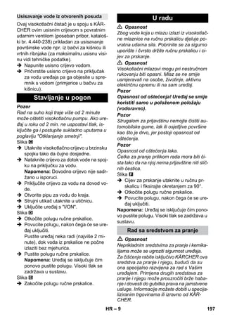 – 9 
Ovaj visokotlačni čistač je u spoju s KÄR-CHER 
ovim usisnim crijevom s povratnim 
udarnim ventilom (poseban pribor, kataloš-ki 
br. 4.440-238) prikladan za usisavanje 
površinske vode npr. iz bačvi za kišnicu ili 
vrtnih ribnjaka (za maksimalnu usisnu visi-nu 
vidi tehničke podatke). 
 Napunite usisno crijevo vodom. 
 Pričvrstite usisno crijevo na priključak 
za vodu uređaja pa ga objesite u spre-mnik 
s vodom (primjerice u bačvu za 
kišnicu). 
Pozor 
Rad na suho koji traje više od 2 minute 
može oštetiti visokotlačnu pumpu. Ako ure-đaj 
u roku od 2 min. ne uspostavi tlak, is-ključite 
ga i postupite sukladno uputama u 
poglavlju Otklanjanje smetnji. 
Slika 
 Utaknite visokotlačno crijevo u brzinsku 
spojku tako da čujno dosjedne. 
 Nataknite crijevo za dotok vode na spoj-ku 
na priključku za vodu. 
Napomena: Dovodno crijevo nije sadr-žano 
u isporuci. 
 Priključite crijevo za vodu na dovod vo-de. 
 Otvorite pipu za vodu do kraja. 
 Strujni utikač utaknite u utičnicu. 
 Uključite uređaj s I/ON. 
Slika 
 Otkočite polugu ručne prskalice. 
 Povucite polugu, nakon čega će se ure-đaj 
uključiti. 
Pustite uređaj neka radi (najviše 2 mi-nute), 
dok voda iz prskalice ne počne 
izlaziti bez mjehurića. 
 Pustite polugu ručne prskalice. 
Napomena: Uređaj se isključuje čim 
ponovo pustite polugu. Visoki tlak se 
zadržava u sustavu. 
Slika 
 Zakočite polugu ručne prskalice. 
 Opasnost 
Zbog vode koja u mlazu izlazi iz visokotlač-ne 
mlaznice na ručnu prskalicu djeluje po-vratna 
udarna sila. Pobrinite se za sigurno 
uporište i čvrsto držite ručnu prskalicu i ci-jev 
za prskanje. 
 Opasnost 
Visokotlačni mlazovi mogu pri nestručnom 
rukovanju biti opasni. Mlaz se ne smije 
usmjeravati na osobe, životinje, aktivnu 
električnu opremu ili na sam uređaj. 
Pozor 
Opasnost od oštećenja! Uređaj se smije 
koristiti samo u položenom položaju 
(vodoravno). 
Pozor 
Strugalom za prljavštinu nemojte čistiti au-tomobilske 
gume, lak ili osjetljive površine 
kao što je drvo, jer postoji opasnost od 
oštećenja. 
Pozor 
Opasnost od oštećenja laka. 
Četka za pranje prilikom rada mora biti či-sta 
tako da na njoj nema prljavštine niti slič-nih 
čestica. 
Slika 
 Cijev za prskanje utaknite u ručnu pr-skalicu 
i fiksirajte okretanjem za 90°. 
 Otkočite polugu ručne prskalice. 
 Povucite polugu, nakon čega će se ure-đaj 
uključiti. 
Napomena: Uređaj se isključuje čim pono-vo 
pustite polugu. Visoki tlak se zadržava u 
sustavu. 
 Opasnost 
Neprikladnim sredstvima za pranje i kemika-lijama 
može se ugroziti sigurnost uređaja. 
Za čišćenje rabite isključivo KÄRCHER ova 
sredstva za pranje i njegu, budući da su 
ona specijalno razvijena za rad s Vašim 
uređajem. Primjena drugih sredstava za 
pranje i njegu može prouzročiti brže haba-nje 
i dovesti do gubitka prava na jamstvene 
usluge. Informacije možete dobiti u specija-liziranim 
trgovinama ili izravno od KÄR-CHER. 
Usisavanje vode iz otvorenih posuda 
Stavljanje u pogon 
U radu 
Rad sa sredstvom za pranje 
HR 197 
 