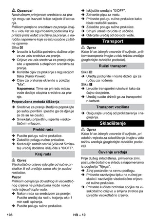– 10 
 Opasnost 
Nestručnom primjenom sredstava za pra-nje 
mogu se izazvati teške ozljede ili trova-nja. 
Prilikom primjene sredstava za pranje imaj-te 
u vidu list sa sigurnosnim podacima koji 
prilaže proizvođač sredstva za pranje, a na-ročito 
napomene koje se tiču osobne zaštit-ne 
opreme. 
Slika 
 Izvucite iz kućišta potrebnu dužinu crije-va 
za usis sredstva za pranje. 
 Crijevo za usis sredstva za pranje obje-site 
u spremnik s otopinom sredstva za 
pranje. 
 Koristite cijev za prskanje s regulacijom 
tlaka (Vario Power) 
 Cijev za prskanje okrenite u položaj 
Mix. 
Napomena: Time se pri radu mlazu 
vode dodaje otopina sredstva za pra-nje. 
 Sredstvo za pranje štedljivo poprskajte 
po suhoj površini i pustite ga da djeluje 
(a da se ne osuši). 
 Smekšalu prljavštinu isperite visoko-tlačnim 
mlazom. 
 Pustite polugu ručne prskalice. 
 Zakočite polugu ručne prskalice. 
 Kod duljih radnih stanki (više od 5 minu-ta) 
uređaj dodatno isključite s 0/OFF. 
 Oprez 
Visokotlačno crijevo odvojite od ručne pr-skalice 
ili od uređaja samo ako je sustav 
rastlačen. 
Pozor 
Prilikom odvajanja dovodnog ili visokotlač-nog 
crijeva na priključcima može nakon 
rada istjecati topla voda. 
 Nakon rada sa sredstvom za pranje: 
Pustite uređaj da radi u trajanju oko 1 
min radi ispiranja. 
 Pustite polugu ručne prskalice. 
 Isključite uređaj s 0/OFF. 
 Zatvorite pipu za vodu. 
 Pritisnite polugu ručne prskalice kako 
biste rastlačili sustav. 
 Zakočite polugu ručne prskalice. 
 Strujni utikač izvucite iz utičnice. 
 Odvojite uređaj od dovoda vode. 
 Oprez 
Kako bi se izbegle nesreće ili ozljede, prili-kom 
transporta imajte u vidu težinu uređaja 
(pogledajte tehničke podatke). 
Slika 
 Uređaj podignite i nosite držeći ga za 
ručicu za nošenje. 
Slika 
 Izvucite transportni rukohvat tako da 
čujno dosjedne. 
 Uređaj vucite držeći ga za transportni 
rukohvat. 
 Osigurajte uređaj od proklizavanja i na-ginjanja. 
 Oprez 
Kako bi se izbegle nesreće ili ozljede, pri 
odabiru mjesta za skladištenje imajte u vidu 
težinu uređaja (pogledajte tehničke podat-ke). 
Prije dužeg skladištenja, primjerice zimi, 
postupite dodatno u skladu s napomenama 
iz poglavlja Njega. 
 Stroj postavite na ravnu podlogu. 
 Pritisnite razdvojnu tipku na ručnoj pr-skalici 
i razdvojite visokotlačno crijevo 
od ručne prskalice. 
 Pritisnite kućište brzinske spojke za vi-sokotlačno 
crijevo u smjeru strelice pa 
izvadite visokotlačno crijevo. 
Preporučena metoda čišćenja 
Prekid rada 
Kraj rada 
Transport 
Ručni transport 
Transport vozilima 
Skladištenje 
Čuvanje uređaja 
198 HR 
 