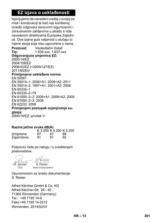 – 13 
EZ izjava o usklađenosti 
Izjavljujemo da navedeni uređaj u svojoj za-misli 
i konstrukciji te kod nas korištenoj 
izvedbi odgovara osnovnim sigurnosnim i 
zdravstvenim zahtjevima u skladu s niže 
navedenim direktivama Europske Zajedni-ce. 
Ova izjava gubi valjanost u slučaju iz-mjene 
stroja koja nisu ugovorene s nama. 
Proizvod: Visokotlačni čistač 
Tip: 1.630-xxx, 1.637-xxx 
Odgovarajuće smjernice EZ: 
2000/14/EZ 
2004/108/EZ 
2006/42/EZ (+2009/127/EZ) 
2011/65/EU 
Primijenjene usklađene norme: 
EN 50581 
EN 55014–1: 2006+A1: 2009+A2: 2011 
EN 55014–2: 1997+A1: 2001+A2: 2008 
EN 60335–1 
EN 60335–2–79 
EN 61000–3–2: 2006+A1: 2009+A2: 2009 
EN 61000–3–3: 2008 
EN 62233: 2008 
Primijenjeni postupak ocjenjivanja su-glasja: 
2000/14/EZ: privitak V 
Razina jačine zvuka dB(A) 
K 3.200 K 4.200 K 5.200 
Izmjerena: 87 87 88 
Zajamčena: 91 91 92 
Potpisnici rade po nalogu i s ovlaštenjem 
poslovodstva. 
CEO Head of Approbation 
Opunomoćeni za izradu dokumentacije: 
S. Reiser 
Alfred Kärcher GmbH  Co. KG 
Alfred-Kärcher-Str. 28 - 40 
71364 Winnenden (Germany) 
Tel.: +49 7195 14-0 
Faks:+49 7195 14-2212 
Winnenden, 2014/02/01 
HR 201 
 