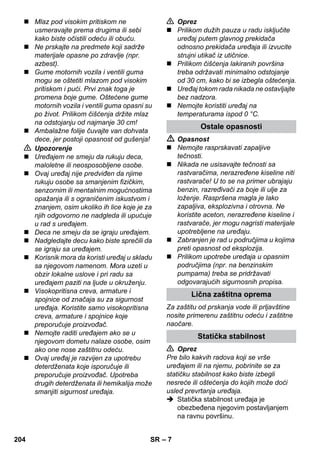 – 7 
 Mlaz pod visokim pritiskom ne 
usmeravajte prema drugima ili sebi 
kako biste očistili odeću ili obuću. 
 Ne prskajte na predmete koji sadrže 
materijale opasne po zdravlje (npr. 
azbest). 
 Gume motornih vozila i ventili guma 
mogu se oštetiti mlazom pod visokim 
pritiskom i pući. Prvi znak toga je 
promena boje gume. Oštećene gume 
motornih vozila i ventili guma opasni su 
po život. Prilikom čišćenja držite mlaz 
na odstojanju od najmanje 30 cm! 
 Ambalažne folije čuvajte van dohvata 
dece, jer postoji opasnost od gušenja! 
 Upozorenje 
 Uređajem ne smeju da rukuju deca, 
maloletne ili neosposobljene osobe. 
 Ovaj uređaj nije predviđen da njime 
rukuju osobe sa smanjenim fizičkim, 
senzornim ili mentalnim mogućnostima 
opažanja ili s ograničenim iskustvom i 
znanjem, osim ukoliko ih lice koje je za 
njih odgovorno ne nadgleda ili upućuje 
u rad s uređajem. 
 Deca ne smeju da se igraju uređajem. 
 Nadgledajte decu kako biste sprečili da 
se igraju sa uređajem. 
 Korisnik mora da koristi uređaj u skladu 
sa njegovom namenom. Mora uzeti u 
obzir lokalne uslove i pri radu sa 
uređajem paziti na ljude u okruženju. 
 Visokopritisna creva, armature i 
spojnice od značaja su za sigurnost 
uređaja. Koristite samo visokopritisna 
creva, armature i spojnice koje 
preporučuje proizvođač. 
 Nemojte raditi uređajem ako se u 
njegovom dometu nalaze osobe, osim 
ako one nose zaštitnu odeću. 
 Ovaj uređaj je razvijen za upotrebu 
deterdženata koje isporučuje ili 
preporučuje proizvođač. Upotreba 
drugih deterdženata ili hemikalija može 
smanjiti sigurnost uređaja. 
 Oprez 
 Prilikom dužih pauza u radu isključite 
uređaj putem glavnog prekidača 
odnosno prekidača uređaja ili izvucite 
strujni utikač iz utičnice. 
 Prilikom čišćenja lakiranih površina 
treba održavati minimalno odstojanje 
od 30 cm, kako bi se izbegla oštećenja. 
 Uređaj tokom rada nikada ne ostavljajte 
bez nadzora. 
 Nemojte koristiti uređaj na 
temperaturama ispod 0 °C. 
Ostale opasnosti 
 Opasnost 
 Nemojte rasprskavati zapaljive 
tečnosti. 
 Nikada ne usisavajte tečnosti sa 
rastvaračima, nerazređene kiseline niti 
rastvarače! U to se na primer ubrajaju 
benzin, razređivači za boje ili ulje za 
loženje. Raspršena magla je lako 
zapaljiva, eksplozivna i otrovna. Ne 
koristite aceton, nerazređene kiseline i 
rastvarače, jer mogu nagristi materijale 
upotrebljene na uređaju. 
 Zabranjen je rad u područjima u kojima 
preti opasnost od eksplozija. 
 Prilikom upotrebe uređaja u opasnim 
područjima (npr. na benzinskim 
pumpama) treba se pridržavati 
odgovarajućih sigurnosnih propisa. 
Lična zaštitna oprema 
Za zaštitu od prskanja vode ili prljavštine 
nosite primerenu zaštitnu odeću i zaštitne 
naočare. 
Statička stabilnost 
 Oprez 
Pre bilo kakvih radova koji se vrše 
uređajem ili na njemu, pobrinite se za 
statičku stabilnost kako biste izbegli 
nesreće ili oštećenja do kojih može doći 
usled prevrtanja uređaja. 
 Statička stabilnost uređaja je 
obezbeđena njegovim postavljanjem 
na ravnu površinu. 
204 SR 
 