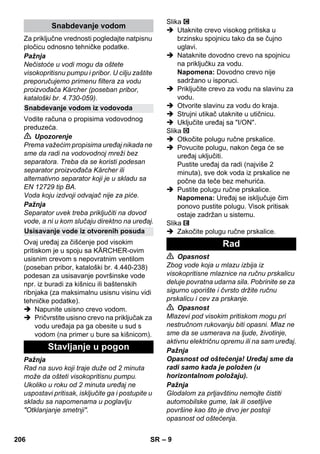 – 9 
Za priključne vrednosti pogledajte natpisnu 
pločicu odnosno tehničke podatke. 
Pažnja 
Nečistoće u vodi mogu da oštete 
visokopritisnu pumpu i pribor. U cilju zaštite 
preporučujemo primenu filtera za vodu 
proizvođača Kärcher (poseban pribor, 
kataloški br. 4.730-059). 
Vodite računa o propisima vodovodnog 
preduzeća. 
 Upozorenje 
Prema važećim propisima uređaj nikada ne 
sme da radi na vodovodnoj mreži bez 
separatora. Treba da se koristi podesan 
separator proizvođača Kärcher ili 
alternativno separator koji je u skladu sa 
EN 12729 tip BA. 
Voda koju izdvoji odvajač nije za piće. 
Pažnja 
Separator uvek treba priključiti na dovod 
vode, a ni u kom slučaju direktno na uređaj. 
Ovaj uređaj za čišćenje pod visokim 
pritiskom je u spoju sa KÄRCHER-ovim 
usisnim crevom s nepovratnim ventilom 
(poseban pribor, kataloški br. 4.440-238) 
podesan za usisavanje površinske vode 
npr. iz buradi za kišnicu ili baštenskih 
ribnjaka (za maksimalnu usisnu visinu vidi 
tehničke podatke). 
 Napunite usisno crevo vodom. 
 Pričvrstite usisno crevo na priključak za 
vodu uređaja pa ga obesite u sud s 
vodom (na primer u bure sa kišnicom). 
Pažnja 
Rad na suvo koji traje duže od 2 minuta 
može da ošteti visokopritisnu pumpu. 
Ukoliko u roku od 2 minuta uređaj ne 
uspostavi pritisak, isključite ga i postupite u 
skladu sa napomenama u poglavlju 
Otklanjanje smetnji. 
Slika 
 Utaknite crevo visokog pritiska u 
brzinsku spojnicu tako da se čujno 
uglavi. 
 Nataknite dovodno crevo na spojnicu 
na priključku za vodu. 
Napomena: Dovodno crevo nije 
sadržano u isporuci. 
 Priključite crevo za vodu na slavinu za 
vodu. 
 Otvorite slavinu za vodu do kraja. 
 Strujni utikač utaknite u utičnicu. 
 Uključite uređaj sa I/ON. 
Slika 
 Otkočite polugu ručne prskalice. 
 Povucite polugu, nakon čega će se 
uređaj uključiti. 
Pustite uređaj da radi (najviše 2 
minuta), sve dok voda iz prskalice ne 
počne da teče bez mehurića. 
 Pustite polugu ručne prskalice. 
Napomena: Uređaj se isključuje čim 
ponovo pustite polugu. Visok pritisak 
ostaje zadržan u sistemu. 
Slika 
 Zakočite polugu ručne prskalice. 
 Opasnost 
Zbog vode koja u mlazu izbija iz 
visokopritisne mlaznice na ručnu prskalicu 
deluje povratna udarna sila. Pobrinite se za 
sigurno uporište i čvrsto držite ručnu 
prskalicu i cev za prskanje. 
 Opasnost 
Mlazevi pod visokim pritiskom mogu pri 
nestručnom rukovanju biti opasni. Mlaz ne 
sme da se usmerava na ljude, životinje, 
aktivnu električnu opremu ili na sam uređaj. 
Pažnja 
Opasnost od oštećenja! Uređaj sme da 
radi samo kada je položen (u 
horizontalnom položaju). 
Pažnja 
Glodalom za prljavštinu nemojte čistiti 
automobilske gume, lak ili osetljive 
površine kao što je drvo jer postoji 
opasnost od oštećenja. 
Snabdevanje vodom 
Snabdevanje vodom iz vodovoda 
Usisavanje vode iz otvorenih posuda 
Stavljanje u pogon 
Rad 
206 SR 
 