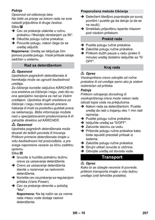 – 10 
Pažnja 
Opasnost od oštećenja laka 
Na četki za pranje se tokom rada ne sme 
nalaziti prljavština ili druge čestice. 
Slika 
 Cev za prskanje utaknite u ručnu 
prskalicu i fiksirajte okretanjem za 90°. 
 Otkočite polugu ručne prskalice. 
 Povucite polugu, nakon čega će se 
uređaj uključiti. 
Napomena: Uređaj se isključuje čim 
ponovo pustite polugu. Visok pritisak ostaje 
zadržan u sistemu. 
 Opasnost 
Upotrebom pogrešnih deterdženata ili 
hemikalija može se ugroziti bezbednost 
uređaja. 
Za čišćenje koristite isključivo KÄRCHER-ova 
sredstva za čišćenje i negu, zato što su 
ona specijalno razvijena za rad sa Vašim 
uređajem. Upotreba drugih sredstava za 
čišćenje i negu može izazvati prerano 
habanje ili imati za posledicu gubitak prava 
na reklamaciju. Bliže informacije možete 
naći u specijalizovanim prodavnicama ili ih 
zatražite direktno od KÄRCHER. 
 Opasnost 
Upotreba pogrešnih deterdženata može 
dovesti do teških povreda ili trovanja. 
Prilikom primene deterdženata imajte u 
vidu bezbednosni list proizvođača, a pre 
svega napomene vezane za ličnu zaštitnu 
opremu. 
Slika 
 Izvucite iz kućišta potrebnu dužinu 
creva za usisavanje deterdženta. 
 Crevo za usisavanje deterdženta 
stavite u rezervoar sa rastvorom 
deterdženta. 
 Koristite cev za prskanje sa regulacijom 
pritiska (Vario Power). 
 Cev za prskanje okrenite u položaj 
Mix. 
Napomena: Na taj način se za vreme 
rada mlazu vode dodaje rastvor 
deterdženta. 
 Deteržent štedljivo poprskajte po suvoj 
površini i pustite ga da deluje (a da se 
ne osuši). 
 Smekšalu prljavštinu isperite mlazom 
pod visokim pritiskom. 
 Pustite polugu ručne prskalice. 
 Zakočite polugu ručne prskalice. 
 Prilikom dužih pauza u radu (preko 5 
minuta) uređaj dodatno isključite sa 0/ 
OFF. 
 Oprez 
Visokopritisno crevo odvojite od ručne 
prskalice ili od uređaja samo ako je sistem 
rasterećen od pritiska. 
Pažnja 
Prilikom odvajanja dovodnog ili 
visokopritisnog creva može nakon rada 
isticati topla voda na priključcima. 
 Nakon rada sa deterdžentom: Pustite 
uređaj da radi u trajanju oko 1 min radi 
ispiranja. 
 Pustite polugu ručne prskalice. 
 Isključite uređaj sa 0/OFF. 
 Zatvorite slavinu za vodu. 
 Pritisnite polugu ručne prskalice kako 
biste ispustili preostali pritisak iz 
sistema. 
 Zakočite polugu ručne prskalice. 
 Strujni utikač izvucite iz utičnice. 
 Odvojite uređaj od dovoda vode. 
 Oprez 
Kako bi se izbegle nesreće ili povrede, 
prilikom transporta imajte u vidu težinu 
uređaja (vidi tehničke podatke). 
Rad sa deterdžentom 
Preporučena metoda čišćenja 
Prekid rada 
Kraj rada 
Transport 
SR 207 
 