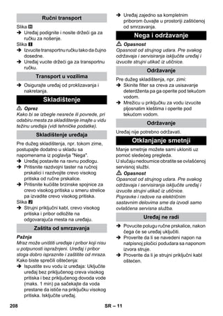 – 11 
Slika 
 Uređaj podignite i nosite držeći ga za 
ručku za nošenje. 
Slika 
 Izvucite transportnu ručku tako da čujno 
dosedne. 
 Uređaj vucite držeći ga za transportnu 
ručku. 
 Osigurajte uređaj od proklizavanja i 
nakretanja. 
 Oprez 
Kako bi se izbegle nesreće ili povrede, pri 
odabiru mesta za skladištenje imajte u vidu 
težinu uređaja (vidi tehničke podatke). 
Pre dužeg skladištenja, npr. tokom zime, 
postupajte dodatno u skladu sa 
napomenama iz poglavlja Nega. 
 Uređaj postavite na ravnu podlogu. 
 Pritisnite razdvojni taster na ručnoj 
prskalici i razdvojite crevo visokog 
pritiska od ručne prskalice. 
 Pritisnite kućište brzinske spojnice za 
crevo visokog pritiska u smeru strelice 
pa izvadite crevo visokog pritiska. 
Slika 
 Strujni priključni kabl, crevo visokog 
pritiska i pribor odložite na 
odgovarajuća mesta na uređaju. 
Pažnja 
Mraz može uništiti uređaje i pribor koji nisu 
u potpunosti ispražnjeni. Uređaj i pribor 
stoga dobro ispraznite i zaštitite od mraza. 
Kako biste sprečili oštećenja: 
 Ispustite svu vodu iz uređaja: Uključite 
uređaj bez priključenog creva visokog 
pritiska i bez priključenog dovoda vode 
(maks. 1 min) pa sačekajte da voda 
prestane da ističe na priključku visokog 
pritiska. Isključite uređaj. 
 Uređaj zajedno sa kompletnim 
priborom čuvajte u prostoriji zaštićenoj 
od smrzavanja. 
 Opasnost 
Opasnost od strujnog udara. Pre svakog 
održavaja i servisiranja isključite uređaj i 
izvucite strujni utikač iz utičnice. 
Pre dužeg skladištenja, npr. zimi: 
 Skinite filter sa creva za usisavanje 
deterdženta pa ga operite pod tekućom 
vodom. 
 Mrežicu u priključku za vodu izvucite 
pljosnatim kleštima i operite pod 
tekućom vodom. 
Uređaj nije potrebno održavati. 
Manje smetnje možete sami ukloniti uz 
pomoć sledećeg pregleda. 
U slučaju nedoumice obratite se ovlašćenoj 
servisnoj službi. 
 Opasnost 
Opasnost od strujnog udara. Pre svakog 
održavaja i servisiranja isključite uređaj i 
izvucite strujni utikač iz utičnice. 
Popravke i radove na električnim 
sastavnim delovima sme da izvodi samo 
ovlašćena servisna služba. 
 Povucite polugu ručne prskalice, nakon 
čega će se uređaj uključiti. 
 Proverite da li se navedeni napon na 
natpisnoj pločici podudara sa naponom 
izvora struje. 
 Proverite da li je strujni priključni kabl 
oštećen. 
Ručni transport 
Transport u vozilima 
Skladištenje 
Skladištenje uređaja 
Zaštita od smrzavanja 
Nega i održavanje 
Održavanje 
Održavanje 
Otklanjanje smetnji 
Uređaj ne radi 
208 SR 
 