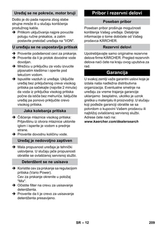 – 12 
Došlo je do pada napona zbog slabe 
strujne mreže ili u slučaju korišćenja 
produžnog kabla. 
 Prilikom uključivanja najpre povucite 
polugu ručne prskalice, a zatim 
postavite prekidač uređaja na I/ON. 
 Proverite podešenost cevi za prskanje. 
 Proverite da li je protok dovodne vode 
dovoljan. 
 Mrežicu u priključku za vodu izvucite 
pljosnatim kleštima i operite pod 
tekućom vodom. 
 Ispustite vazduh iz uređaja: Uključite 
uređaj bez priključenog creva visokog 
pritiska pa sačekajte (najviše 2 minuta) 
da voda iz priključka visokog pritiska 
počne da ističe bez mehurića. Isključite 
uređaj pa ponovo priključite crevo 
visokog pritiska. 
 Čišćenje mlaznice visokog pritiska: 
Prljavštinu iz otvora mlaznice uklonite 
iglom i isperite je vodom s prednje 
strane. 
 Proverite dovodnu količinu vode. 
 Mala propusnost uređaja je tehnički 
uslovljena. U slučaju jače propusnosti 
obratite se ovlašćenoj servisnoj službi. 
 Koristite cev za prskanje sa regulacijom 
pritiska (Vario Power). 
Cev za prskanje okrenite u položaj 
Mix. 
 Očistite filter na crevu za usisavanje 
deterdženta. 
 Proverite da li je crevo za usisavanje 
deterdženta presavijeno. 
Poseban pribor proširuje mogućnosti 
korištenja Vašeg uređaja. Detaljnije 
informacije o tome dobićete od Vašeg 
prodavca KÄRCHER. 
Upotrebljavajte samo originalne rezervne 
delove firme KÄRCHER. Pregled rezervnih 
delova naći ćete na kraju ovog uputstva za 
rad. 
U svakoj zemlji važe garantni uslovi koje je 
izdala naša nadležna distributivna 
organizacija. Eventualne smetnje na 
uređaju za vreme trajanja garancije 
uklanjamo besplatno, ukoliko je uzrok 
greška u materijalu ili proizvodnji. U slučaju 
koji podleže garanciji obratite se sa 
potvrdom o kupovini Vašem prodavcu ili 
najbližoj ovlašćenoj servisnoj službi. 
Adrese ćete naći na: 
www.kaercher.com/dealersearch 
Uređaj se ne pokreće, motor bruji 
U uređaju se ne uspostavlja pritisak 
Jaka kolebanja pritiska 
Uređaj je nedovoljno zaptiven 
Deterdžent se ne usisava 
Pribor i rezervni delovi 
Poseban pribor 
Rezervni delovi 
Garancija 
SR 209 
 