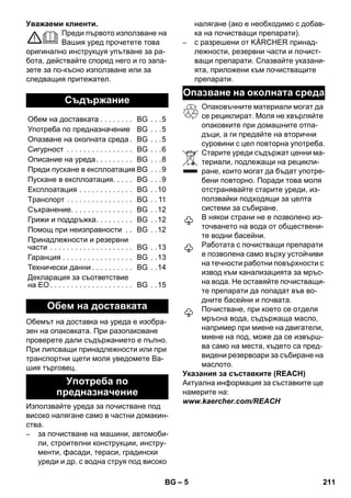 – 5 
Уважаеми клиенти. 
Преди първото използване на 
Вашия уред прочетете това 
оригинално инструкцуя упътване за ра- 
бота, действайте според него и го запа- 
зете за по-късно използване или за 
следващия притежател. 
Обемът на доставка на уреда е изобра- 
зен на опаковката. При разопаковане 
проверете дали съдържанието е пълно. 
При липсващи принадлежности или при 
транспортни щети моля уведомете Ва- 
шия търговец. 
Използвайте уреда за почистване под 
високо налягане само в частни домакин- 
ства. 
– за почистване на машини, автомоби- 
ли, строителни конструкции, инстру- 
менти, фасади, тераси, градински 
уреди и др. с водна струя под високо 
налягане (ако е необходимо с добав- 
ка на почистващи препарати). 
– с разрешени от KÄRCHER принад- 
лежности, резервни части и почист- 
ващи препарати. Спазвайте указани- 
ята, приложени към почистващите 
препарати. 
Опаковъчните материали могат да 
се рециклират. Моля не хвърляйте 
опаковките при домашните отпа- 
дъци, а ги предайте на вторични 
суровини с цел повторна употреба. 
Старите уреди съдържат ценни ма- 
териали, подлежащи на рецикли- 
ране, които могат да бъдат употре- 
бени повторно. Поради това моля 
отстранявайте старите уреди, из- 
ползвайки подходящи за целта 
системи за събиране. 
В някои страни не е позволено из- 
точването на вода от обществени- 
те водни басейни. 
Работата с почистващи препарати 
е позволена само върху устойчиви 
на течности работни повърхности с 
извод към канализацията за мръс- 
на вода. Не оставяйте почистващи- 
те препарати да попадат във во- 
дните басейни и почвата. 
Почистване, при което се отделя 
мръсна вода, съдържаща масло, 
например при миене на двигатели, 
миене на под, може да се извърш- 
ва само на места, където са пред- 
видени резервоари за събиране на 
маслото. 
Указания за съставките (REACH) 
Актуална информация за съставките ще 
намерите на: 
www.kaercher.com/REACH 
Съдържание 
Обем на доставката . . . . . . . . BG . . .5 
Употреба по предназначение BG . . .5 
Опазване на околната среда . BG . . .5 
Сигурност . . . . . . . . . . . . . . . . BG . . .6 
Описание на уреда . . . . . . . . . BG . . .8 
Преди пускане в експлоатация BG . . .9 
Пускане в експлоатация. . . . . BG . . .9 
Експлоатация . . . . . . . . . . . . . BG . .10 
Tранспoрт . . . . . . . . . . . . . . . . BG . . 11 
Съхранение. . . . . . . . . . . . . . . BG . .12 
Грижи и поддръжка. . . . . . . . . BG . .12 
Помощ при неизправности . . BG . .12 
Принадлежности и резервни 
части . . . . . . . . . . . . . . . . . . . . BG . .13 
Гаранция . . . . . . . . . . . . . . . . . BG . .13 
Технически данни . . . . . . . . . . BG . .14 
Декларация за съответствие 
на ЕО . . . . . . . . . . . . . . . . . . . . BG . .15 
Обем на доставката 
Употреба по 
предназначение 
Опазване на околната среда 
BG 211 
 