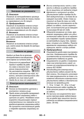 – 6 
 Опасност 
Указание за непосредствено грозяща 
опасност, която води до тежки телес- 
ни наранявания или до смърт. 
 Предупреждение 
Указание за възможна опасна ситуа- 
ция, която може да доведе до тежки 
телесни наранявания или до смърт. 
 Внимание 
Указание за възможна опасна ситуа- 
ция, която може да доведе до леки на- 
ранявания. 
Внимание 
Указание за възможна опасна ситуа- 
ция, която може да доведе до матери- 
ални щети. 
Уредът не бива да се включва 
непосредствено към обществе- 
ната мрежа за питейна вода. 
1 Опасност от увреждане! 
Уредът трябва да рабо- 
ти само в легнало поло- 
жение (хоризонтално). 
2 Не насочвайте струята 
под високо налягане към хора, жи- 
вотни, активно електрическо обо- 
рудване или към самия уред. 
3 Уреда да се пази от замръзване. 
 Опасност 
 Никога не докосвайте щепсела и 
контакта с влажни ръце. 
 Преди всяка употреба проверявай- 
те мрежовия захранващ кабел с 
щепсела за щети. Незабавно анга- 
жирайте специализиран сервиз/ 
електротехник със смяната на по- 
вредения мрежови захранващ кабел. 
Не пускайте в експлоатация уреда 
с повреден мрежови захранващ ка- 
бел. 
 Всички електрически части и еле- 
менти в обсега на работа трябва 
да са защитени от водната струя. 
 Щепселът и куплунгът на един 
удължителен кабел трябва да бъ- 
дат водоустойчиви и не бива да се 
намират във вода. Освен това ку- 
плунгът не бива да лежи на пода. 
Препоръчва се използването на ба- 
рабани за кабели, които гаранти- 
рат, че контактите ще се намират 
на минимум 60 мм от пода. 
 Обърнете внимание на това, мре- 
жовият захранващ кабел или удъл- 
жителният кабел да не се наранят 
или повредят поради преминаване 
на автомобили върху тях, премаз- 
ване, опъване или подобни. Пазете 
мрежовите захранващи кабели от 
горещина, масла и остри ръбове. 
 Предупреждение 
 Свързвайте уреда само към промен- 
лив ток. Напрежението трябва да 
съответства на посоченото върху 
фирмената табелка на уреда. 
 Свързването на уреда е позволено 
само към електрически извод, из- 
пълнен от електроинсталатор съ- 
гласно IEC 60364. 
 Неподходящите електрически 
удължителни кабели могат да бъ- 
дат опасни. На открито използвай- 
те само разрешените за това и съ- 
ответно обозначени електрически 
удължителни кабели с достатъчно 
сечение на проводниците: 
1 - 10 м: 1,5 мм2; 10 - 30 м: 2,5 мм2 
 Удължителният кабел трябва да 
бъде напълно развит от барабана 
за кабели. 
 По причини на сигурността прин- 
ципно препоръчваме задействане- 
то на уреда през защитно приспо- 
собление за падове в напрежението 
(макс. 30 mA). 
Сигурност 
Значение на указанията 
Символи на уреда 
Електрически компоненти 
212 BG 
 