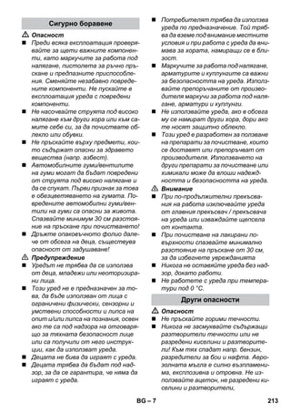 – 7 
 Опасност 
 Преди всяка експлоатация проверя- 
вайте за щети важните компонен- 
ти, като маркучите за работа под 
налягане, пистолета за ръчно пръ- 
скане и предпазните приспособле- 
ния. Сменяйте незабавно повреде- 
ните компоненти. Не пускайте в 
експлоатация уреда с повредени 
компоненти. 
 Не насочвайте струята под високо 
налягане към други хора или към са- 
мите себе си, за да почиствате об- 
лекло или обувки. 
 Не пръскайте върху предмети, кои- 
то съдържат опасни за здравето 
вещества (напр. азбест). 
 Автомобилните гуми/вентилите 
на гуми могат да бъдат повредени 
от струята под високо налягане и 
да се спукат. Първи признак за това 
е обезцветяването на гумата. По- 
вредените автомобилни гуми/вен- 
тили на гуми са опасни за живота. 
Спазвайте минимум 30 см разстоя- 
ние на пръскане при почистването! 
 Дръжте опаковъчното фолио дале- 
че от обсега на деца, съществува 
опасност от задушаване! 
 Предупреждение 
 Уредът не трябва да се използва 
от деца, младежи или неоторизира- 
ни лица. 
 Този уред не е предназначен за то- 
ва, да бъде използван от лица с 
ограничени физически, сензорни и 
умствени способности и липса на 
опит и/или липса на познания, освен 
ако те са под надзора на отговаря- 
що за тяхната безопасност лице 
или са получили от него инструк- 
ции, как да използват уреда. 
 Децата не бива да играят с уреда. 
 Децата трябва да бъдат под над- 
зор, за да се гарантира, че няма да 
играят с уреда. 
 Потребителят трябва да използва 
уреда по предназначение. Той тряб- 
ва да вземе под внимание местните 
условия и при работа с уреда да вни- 
мава за хората, намиращи се в бли- 
зост. 
 Маркучите за работа под налягане, 
арматурите и куплунгите са важни 
за безопасността на уреда. Използ- 
вайте препоръчаните от произво- 
дителя маркучи за работа под наля- 
гане, арматури и куплунги. 
 Не използвайте уреда, ако в обсега 
му се намират други хора, дори ако 
те носят защитно облекло. 
 Този уред е разработен за ползване 
на препарати за почистване, които 
се доставят или препоръчват от 
производителя. Използването на 
други препарати за почистване или 
химикали може да влоши надежд- 
ността и безопасността на уреда. 
 Внимание 
 При по-продължителни прекъсва- 
ния на работа изключвайте уреда 
от главния прекъсвач / прекъсвача 
на уреда или изваждайте щепсела 
от контакта. 
 При почистване на лакирани по- 
върхности спазвайте минимално 
разстояние на пръскане от 30 cм, 
за да избегнете уврежданията 
 Никога не оставяйте уреда без над- 
зор, докато работи. 
 Не работете с уреда при темпера- 
тури под 0 °C. 
 Опасност 
 Не пръскайте горими течности. 
 Никога не засмуквайте съдържащи 
разтворители течности или не 
разредени киселини и разтворите- 
ли! Към тях спадат напр. бензин, 
разредители за бои и нафта. Аеро- 
золната мъгла е силно възпламени- 
ма, експлозивна и отровна. Не из- 
ползвайте ацетон, не разредени ки- 
селини и разтворители, 
Сигурно боравене 
Други опасности 
BG 213 
 