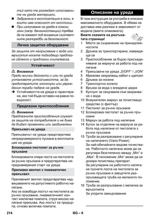 – 8 
тъй като те разяждат използвани- 
те на уреда материали. 
 Забранена е експлоатация в зони, в 
които има опасност от експлозии. 
 При използване на уреда в опасни 
зони (напр. бензиностанции) трябва 
да се вземат под внимание съответ- 
ните разпоредби за безопасност. 
За защита от напръскване с вода или 
мръсотия носете подходящо предпаз- 
но облекло и предпазни очила/маска. 
 Внимание 
Преди всички дейности с или по уреда 
установете устойчивостта, за да 
предотвратите злополуки или увреж- 
дания поради падане на уреда. 
 Устойчивостта на уреда е гарантира- 
на, ако той бъде оставен на равна по- 
върхност. 
 Внимание 
Предпазните приспособления служат 
за защита на потребителя и не бива 
да бъдат променяни или заобикаляни. 
Прекъсвачът на уреда предотвратява 
непреднамереното пускане в експлоата- 
ция на уреда. 
Блокировката спира лоста на пистолета 
за ръчно пръскане и предотвратява не- 
преднамерения старт на уреда. 
Преливният вентил предотвратява над- 
вишаването на допустимото работно на- 
лягане. 
Ако се освободи лостът на пистолета за 
ръчно пръскване, пневматичният кон- 
такт изключва помпата, струя високо на- 
лягане прекъсва. Ако лостът се придър- 
па, отново включва помпата. 
В тази инструкция за употреба е описано 
максималното оборудване. В обема на 
доставка има разлики в зависимост от 
модела (вижте опаковката). 
Вижте схемите на разгъна- 
тата страница! 
1 Място за съхранение на принадлеж- 
ностите 
2 Дръжка за транспортиране, изважда- 
ща се 
3 Приспособление за бързо присъеди- 
няване за маркуча за работа под на- 
лягане 
4 Прекъсвачи на уреда „0/OFF“ / „I/ON“ 
5 Мрежови захранващ кабел с щепсел 
6 Дръжка за носене 
7 Транспортно колело 
8 Връзка за вода с вградена цедка 
9 Куплунг за свързване към захранва- 
не с вода 
10 Всмукателен маркуч за почистващо 
средство (с филтър) 
11 Пистолет за ръчно пръскане 
12 Блокировка пистолет за ръчно пръ- 
скане 
13 Маркуч за работа под налягане 
14 Бутон за отделяне на маркуча за ра- 
бота под налягане от пистолета з 
ръчно пръскане 
15 Тръба за разпраскване с регулиране 
на налягането (Vario Power) 
За най-обичайните видове почиства- 
не. Работното налягане може да се 
регулира безстепенно между „Min“ и 
„Max“. В положение „Mix“ може да се 
дозира почистващ препарат. 
За регулиране на работното наляга- 
не пуснете лоста на пистолета за 
ръчно пръскане и завъртете раз- 
пръскващата тръба на желаното по- 
ложение. 
16 Тръба за разпръскване с мелачка за 
мръсотията 
За упорите замърсявания 
———————————————–––– 
Лично защитно оборудване 
Устойчивост 
Предпазни приспособления 
Прекъсвач на уреда 
Блокировка пистолет за ръчно 
пръскане 
Преливен вентил с пневматичен 
прекъсвач 
Описание на уреда 
214 BG 
 