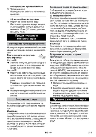 – 9 
Опционални принадлежности 
17 Четка за миене 
Подходяща за работа с почистващо 
средство. 
———————————————–––– 
не е в обема на доставка 
18 Маркуч за захранване с вода 
Използвайте усилен маркуч за вода 
със стандартен куплунг. Диаметър 
минимум 13 мм (1/2 цола); дължина 
минимум 7,5 м. 
Монтирайте приложените свободно към 
уреда части преди пускане в експлоата- 
ция. 
Вижте схемите на разгъна- 
тата страница! 
Фигура 
 Завийте куплунга, доставен заедно с 
уреда, на мястото за свързване на 
уреда със захранването с вода. 
Фигура 
 Маркуча за работа под налягане да 
се постави в пистолета за ръчно пръ- 
скане, докато се чуе неговото фикси- 
ране. 
Указание: Внимавайте за правилна- 
та посока на присъединителния ни- 
пел. 
 Проверете сигурното свързване като 
дръпнете маркуча за работа под на- 
лягане. 
За параметрите за свързване виж та- 
белката на уреда/техническите параме- 
три. 
Внимание 
Замърсяванията във водата могат да 
повредят помпата под високо наляга- 
не и принадлежностите. За защита се 
препоръчва използването на воден 
филтър на фирма KÄRCHER (специал- 
на принадлежност, каталожен номер 
4.730-059). 
Съблюдавайте разпоредбите на водо- 
снабдителната компания. 
 Предупреждение 
Съгласно валидните разпоредби уре- 
дът никога не бива да бъде експлоати- 
ран без системен разделител към мре- 
жата за питейна вода. Трябва да се из- 
ползва подходящ системен раздели- 
тел на фирма KÄRCHER или като ал- 
тернатива системен разделител съ- 
гласно EN 12729 тип BA. 
Водата, преминала през системния 
разделител, вече е негодна за пиене. 
Внимание 
Свързвайте системния разделител 
винаги към захранващия водопровод, 
никога директно към уреда. 
Този уред за работа под високо наляга- 
не е подходящ за работа с всмукателния 
маркуч на KARCHER с възвратен клапан 
(специални принадлежности, № за по 
ръчка 4.440-238) за изсмукване на вода 
от открити резервоари напр. от варели 
за събиране на дъждовна вода или езе- 
ра (максимална височина на засмукване 
вижте в техническите данни). 
 Напълнете всмукателния маркуч с 
вода. 
 Завийте всмукателния маркуч на из- 
вода за вода на уреда и го окачете 
във водоизточник (напр. варел за съ- 
биране на дъждовна вода). 
Внимание 
Сухият ход за повече от 2 минути води 
до увреждания на помпата под високо 
налягане. Ако уредът не създаде наля- 
гане в рамките на 2 минути, изключе- 
те уреда и действайте според указа- 
нията в глава Помощ при неизправно- 
сти. 
Преди пускане в 
експлоатация 
Монтирайте принадлежностите 
Захранване с вода 
Захранване с вода от водопровода 
Всмукване на вода от открити 
контейнери 
Пускане в експлоатация 
BG 215 
 