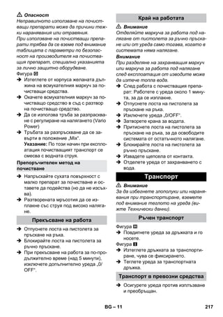 – 11 
 Опасност 
Неправилното използване на почист- 
ващи препарати може да причини теж- 
ки наранявания или отравяния. 
При използване на почистващи препа- 
рати трябва да се вземе под внимание 
таблицата с параметри по безопас- 
ност на производителя на почиства- 
щия препарат, специално указанията 
за лично защитно оборудване. 
Фигура 
 Изтеглете от корпуса желаната дъл- 
жина на всмукателния маркуч за по- 
чистващи средства. 
 Окачете всмукателния маркуч за по- 
чистващо средство в съд с разтвор 
на почистващо средство. 
 Да се използва тръба за разпрасква- 
не с регулиране на налягането (Vario 
Power) 
 Тръбата за разпръскване да се за- 
върти в положение „Mix“. 
Указание: По този начин при експло- 
атация почистващият транспорт се 
смесва с водната струя. 
 Напръскайте сухата повърхност с 
малко препарат за почистване и ос- 
тавете да подейства (но да не изсъх- 
ва). 
 Разтворената мръсотия да се из- 
плакне със струя под високо наляга- 
не. 
 Отпуснете лоста на пистолета за 
пръскане на ръка. 
 Блокирайте лоста на пистолета за 
ръчно пръскане. 
 При прекъсване на работа за по-про- 
дължително време (над 5 минути), 
изключете допълнително уреда „0/ 
OFF“. 
 Внимание 
Отделяйте маркуча за работа под на- 
лягане от пистолета за ръчно пръска- 
не или от уреда само тогава, когато в 
системата няма налягане. 
Внимание 
При разделяне на захранващия маркуч 
или маркуча за работа под налягане 
след експлоатация от изводите може 
да изтече топла вода. 
 След работа с почистващия препа- 
рат: Работете с уреда около 1 мину- 
та, за да се изплакне. 
 Отпуснете лоста на пистолета за 
пръскане на ръка. 
 Изключете уреда „0/OFF“. 
 Затворете крана за водата. 
 Притиснете лоста на пистолета за 
пръскане на ръка, за да освободите 
системата от остатъчното налягане. 
 Блокирайте лоста на пистолета за 
ръчно пръскане. 
 Извадете щепсела от контакта. 
 Отделете уреда от захранването с 
вода. 
 Внимание 
За да избегнете злополуки или нараня- 
вания при транспортиране, вземете 
под внимание теглото на уреда (ви- 
жте Технически данни). 
Фигура 
 Повдигнете уреда за дръжката и го 
носете. 
Фигура 
 Изтеглете дръжката за транспорти- 
ране, чува се фиксирането. 
 Теглете уреда за транспортната 
дръжка. 
 Осигурете уреда против изплъзване 
и преобръщан. 
Препоръчителен метод на 
почистване 
Прекъсване на работа 
Край на работата 
Tранспoрт 
Ръчен транспорт 
Транспорт в превозни средства 
BG 217 
 