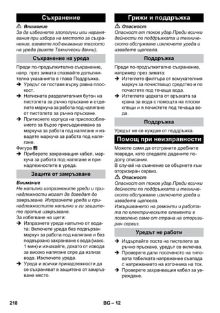 – 12 
 Внимание 
За да избегнете злополуки или нараня- 
вания при избора на мястото за съхра- 
нение, вземете под внимание теглото 
на уреда (вижте Технически данни). 
Преди по-продължително съхранение, 
напр. през зимата спазвайте допълни- 
телно указанията в глава Поддръжка. 
 Уредът се поставя върху равна плос- 
кост. 
 Натиснете разделителния бутон на 
пистолета за ръчно пръскане и отде- 
лете маркуча за работа под налягане 
от пистолета за ръчно пръскане. 
 Притиснете корпуса на приспособле- 
нието за бързо присъединяване за 
маркуча за работа под налягане и из- 
вадете маркуча за работа под наля- 
гане. 
Фигура 
 Приберете захранващия кабел, мар- 
куча за работа под налягане и при- 
надлежностите в уреда. 
Внимание 
Не напълно изпразнените уреди и при- 
надлежности могат да доведат до 
замръзване. Изпразнете уреда и при- 
надлежностите напълно и ги защите- 
те против измръзване. 
За избягване на щети: 
 Изпразнете уреда напълно от вода- 
та: Включете уреда без подвързан 
маркуч за работа под налягане и без 
подвързано захранване с вода (макс. 
1 мин) и изчакайте, докато от извода 
за високо налягане спре да излиза 
вода. Изключете уреда. 
 Уреда и всички принадлежности да 
се съхраняват в защитено от замръз- 
ване място. 
 Опасност 
Опасност от токов удар.Преди всички 
дейности по поддръжката и техниче- 
ското обслужване изключете уреда и 
извадете щепсела. 
Преди по-продължително съхранение, 
например през зимата: 
 Изтеглете филтъра от всмукателния 
маркуч за почистващо средство и по 
почистете под течаща вода. 
 Изтеглете цедката от връзката за 
крана за вода с помощта на плоски 
клещи и я почистете под течаща во- 
да. 
Уредът не се нуждае от поддръжка. 
Можете сами да отстраните дребните 
повреди, като следвате дадените по- 
долу описания. 
В случай на съмнение се обърнете към 
оторизиран сервиз. 
 Опасност 
Опасност от токов удар.Преди всички 
дейности по поддръжката и техниче- 
ското обслужване изключете уреда и 
извадете щепсела. 
Извършването на ремонти и работа- 
та по електрическите елементи е 
позволено само от страна на оторизи- 
ран сервиз. 
 Издърпайте лоста на пистолета за 
ръчно пръскане, уредът се включва. 
 Проверете дали посоченото на типо- 
вата табелката напрежение съвпада 
с напрежението на източника на ток. 
 Проверете захранващия кабел за ув- 
реждане. 
Съхранение 
Съхранение на уреда 
Защита от замръзване 
Грижи и поддръжка 
Поддръжка 
Поддръжка 
Помощ при неизправности 
Уредът не работи 
218 BG 
 