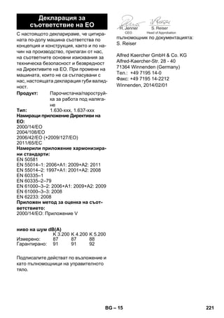 – 15 
С настоящото декларираме, че цитира- 
ната по-долу машина съответства по 
концепция и конструкция, както и по на- 
чин на производство, прилаган от нас, 
на съответните основни изисквания за 
техническа безопасност и безвредност 
на Директивите на ЕО. При промени на 
машината, които не са съгласувани с 
нас, настоящата декларация губи валид- 
ност. 
Подписалите действат по възложение и 
като пълномощници на управителното 
тяло. 
CEO Head of Approbation 
пълномощник по документацията: 
S. Reiser 
Alfred Kaercher GmbH  Co. KG 
Alfred-Kaercher-Str. 28 - 40 
71364 Winnenden (Germany) 
Тел.: +49 7195 14-0 
Факс: +49 7195 14-2212 
Декларация за 
съответствие на ЕО 
Продукт: Парочистачка/пароструй- 
ка за работа под наляга- 
не 
Тип: 1.630-xxx, 1.637-xxx 
Намиращи приложение Директиви на 
ЕО: 
2000/14/ЕО 
2004/108/ЕО 
2006/42/EO (+2009/127/EO) 
2011/65/ЕC 
Намерили приложение хармонизира- 
ни стандарти: 
EN 50581 
EN 55014–1: 2006+A1: 2009+A2: 2011 
EN 55014–2: 1997+A1: 2001+A2: 2008 
EN 60335–1 
EN 60335–2–79 
EN 61000–3–2: 2006+A1: 2009+A2: 2009 
EN 61000–3–3: 2008 
EN 62233: 2008 
Приложен метод за оценка на съот- 
ветствието: 
2000/14/ЕО: Приложение V 
ниво на шум dB(A) 
K 3.200 K 4.200 K 5.200 
Измерено: 87 87 88 
Гарантирано: 91 91 92 
Winnenden, 2014/02/01 
BG 221 
 