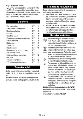 – 5 
Väga austatud klient 
Enne sesadme esmakordset ka-sutuselevõttu 
lugege läbi algu-pärane 
kasutusjuhend, toimige sellele vas-tavalt 
ja hoidke see hilisema kasutamise 
või uue omaniku tarbeks alles. 
Selle seadme tarnekomplekt on kujutatud 
pakendil. Kontrollige lahti pakkides paki si-su. 
Kui tarvikuid on puudu või transpordikah-justuste 
korral teatage palun kaupmehele. 
Seda kõrgsurvepesurit tohib kasutada ai-nult 
kodumajapidamises. 
– seadmete, sõidukite, ehitiste, tööriista-de, 
fassaadide, terrasside, aiatööriista-de 
jms puhastamiseks kõrgsurvelise 
veejoaga (vajadusel lisatakse puhas-tusvahendeid). 
– koos KÄRCHERi poolt kasutamiseks 
lubatud tarvikute, varuosade ja puhas-tusvahenditega. 
Järgige puhastusva-henditega 
kaasasolevaid juhiseid. 
Pakendmaterjalid on taaskasutata-vad. 
Palun ärge visake pakendeid 
majapidamisprahi hulka, vaid suuna-ke 
need taaskasutusse. 
Vanad seadmed sisaldavad taaska-sutatavaid 
materjal, mis tuleks suu-nata 
taaskasutusse. Palun likvideeri-ge 
vanad seadmed seetõttu vastava-te 
kogumissüsteemide kaudu. 
Vee võtmine avalikest veekogudest 
ei ole mõnedes riikides lubatud. 
Puhastusvahenditega töötamine on 
lubatud vaid tööpindadel, mis on ve-deliku 
suhtes tihedad ning millel on 
ühendus musta vee kanalisatsiooni-ga. 
Ärge laske puhastusvahendit 
veekogudesse ega pinnasesse. 
Puhastustööd, mille käigus tekib õli 
sisaldavat heitvett, nt mootoripesu, 
põhjapesu, on lubatud viia vaid pesu-platsidel, 
mis on varustatud õlisepa-raatoriga. 
Märkusi koostisainete kohta (REACH) 
Aktuaalse info koostisainete kohta leiate 
aadressilt: 
www.kaercher.com/REACH 
Sisukord 
Tarnekomplekt . . . . . . . . . . . . . ET . . .5 
Sihipärane kasutamine. . . . . . . ET . . .5 
Keskkonnakaitse . . . . . . . . . . . ET . . .5 
Ohutus . . . . . . . . . . . . . . . . . . . ET . . .6 
Seadme osad . . . . . . . . . . . . . . ET . . .8 
Enne seadme kasutuselevõttu . ET . . .8 
Kasutuselevõtt . . . . . . . . . . . . . ET . . .9 
Käitamine . . . . . . . . . . . . . . . . . ET . . .9 
Transport . . . . . . . . . . . . . . . . . ET . .10 
Hoiulepanek . . . . . . . . . . . . . . . ET . .10 
Korrashoid ja tehnohooldus . . . ET . . 11 
Abi häirete korral . . . . . . . . . . . ET . . 11 
Lisavarustus ja varuosad . . . . . ET . .12 
Garantii. . . . . . . . . . . . . . . . . . . ET . .12 
Tehnilised andmed . . . . . . . . . . ET . .12 
EÜ vastavusdeklaratsioon . . . . ET . .13 
Tarnekomplekt 
Sihipärane kasutamine 
Keskkonnakaitse 
222 ET 
 
