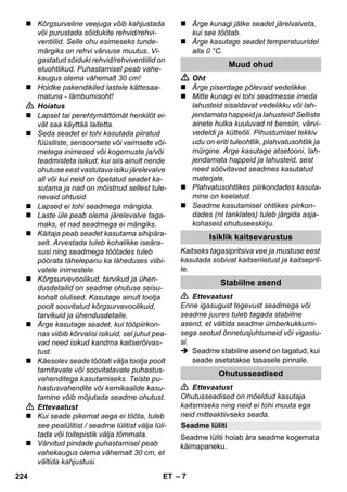 Seadme lüliti 
– 7 
 Kõrgsurveline veejuga võib kahjustada 
või purustada sõidukite rehvid/rehvi-ventiilid. 
Selle ohu esimeseks tunde-märgiks 
on rehvi värvuse muutus. Vi-gastatud 
sõiduki rehvid/rehviventiilid on 
eluohtlikud. Puhastamisel peab vahe-kaugus 
olema vähemalt 30 cm! 
 Hoidke pakendikiled lastele kättesaa-matuna 
- lämbumisoht! 
 Hoiatus 
 Lapset tai perehtymättömät henkilöt ei-vät 
saa käyttää laitetta. 
 Seda seadet ei tohi kasutada piiratud 
füüsiliste, sensoorsete või vaimsete või-metega 
inimesed või kogemuste ja/või 
teadmisteta isikud; kui siis ainult nende 
ohutuse eest vastutava isiku järelevalve 
all või kui neid on õpetatud seadet ka-sutama 
ja nad on mõistnud sellest tule-nevaid 
ohtusid. 
 Lapsed ei tohi seadmega mängida. 
 Laste üle peab olema järelevalve taga-maks, 
et nad seadmega ei mängiks. 
 Käitaja peab seadet kasutama sihipära-selt. 
Arvestada tuleb kohalikke iseära-susi 
ning seadmega töötades tuleb 
pöörata tähelepanu ka läheduses viibi-vatele 
inimestele. 
 Kõrgsurvevoolikud, tarvikud ja ühen-dusdetailid 
on seadme ohutuse seisu-kohalt 
olulised. Kasutage ainult tootja 
poolt soovitatud kõrgsurvevoolikuid, 
tarvikuid ja ühendusdetaile. 
 Ärge kasutage seadet, kui tööpiirkon-nas 
viibib kõrvalisi isikuid, sel juhul pea-vad 
need isikud kandma kaitserõivas-tust. 
 Käesolev seade töötati välja tootja poolt 
tarnitavate või soovitatavate puhastus-vahenditega 
kasutamiseks. Teiste pu-hastusvahendite 
või kemikaalide kasu-tamine 
võib mõjutada seadme ohutust. 
 Ettevaatust 
 Kui seade pikemat aega ei tööta, tuleb 
see pealülitist / seadme lülitist välja lüli-tada 
või toitepistik välja tõmmata. 
 Värvitud pindade puhastamisel peab 
vahekaugus olema vähemalt 30 cm, et 
vältida kahjustusi. 
 Ärge kunagi jätke seadet järelvalveta, 
kui see töötab. 
 Ärge kasutage seadet temperatuuridel 
alla 0 °C. 
Muud ohud 
 Oht 
 Ärge piserdage põlevaid vedelikke. 
 Mitte kunagi ei tohi seadmesse imeda 
lahusteid sisaldavat vedelikku või lah-jendamata 
happeid ja lahusteid! Selliste 
ainete hulka kuuluvad nt bensiin, värvi-vedeldi 
ja kütteõli. Pihustumisel tekkiv 
udu on eriti tuleohtlik, plahvatusohtlik ja 
mürgine. Ärge kasutage atsetooni, lah-jendamata 
happeid ja lahusteid, sest 
need söövitavad seadmes kasutatud 
materjale. 
 Plahvatusohtlikes piirkondades kasuta-mine 
on keelatud. 
 Seadme kasutamisel ohtlikes piirkon-dades 
(nt tanklates) tuleb järgida asja-kohaseid 
ohutuseeskirju. 
Isiklik kaitsevarustus 
Kaitseks tagasipritsiva vee ja mustuse eest 
kasutada sobivat kaitseriietust ja kaitsepril-le. 
Stabiilne asend 
 Ettevaatust 
Enne igasugust tegevust seadmega või 
seadme juures tuleb tagada stabiilne 
asend, et vältida seadme ümberkukkumi-sega 
seotud õnnetusjuhtumeid või vigastu-si. 
 Seadme stabiilne asend on tagatud, kui 
seade asetatakse tasasele pinnale. 
Ohutusseadised 
 Ettevaatust 
Ohutusseadised on mõeldud kasutaja 
kaitsmiseks ning neid ei tohi muuta ega 
neid mitteaktiivseks seada. 
Seadme lüliti hoiab ära seadme kogemata 
käimapaneku. 
224 ET 
 
